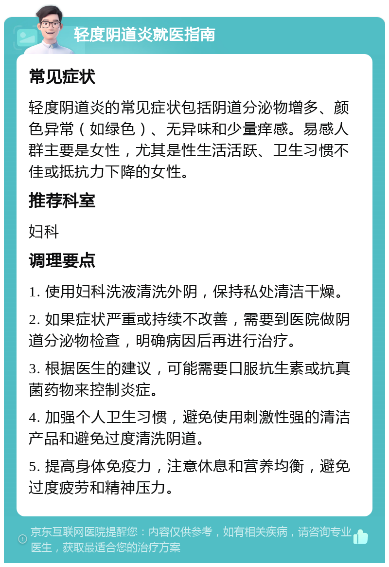 轻度阴道炎就医指南 常见症状 轻度阴道炎的常见症状包括阴道分泌物增多、颜色异常（如绿色）、无异味和少量痒感。易感人群主要是女性，尤其是性生活活跃、卫生习惯不佳或抵抗力下降的女性。 推荐科室 妇科 调理要点 1. 使用妇科洗液清洗外阴，保持私处清洁干燥。 2. 如果症状严重或持续不改善，需要到医院做阴道分泌物检查，明确病因后再进行治疗。 3. 根据医生的建议，可能需要口服抗生素或抗真菌药物来控制炎症。 4. 加强个人卫生习惯，避免使用刺激性强的清洁产品和避免过度清洗阴道。 5. 提高身体免疫力，注意休息和营养均衡，避免过度疲劳和精神压力。