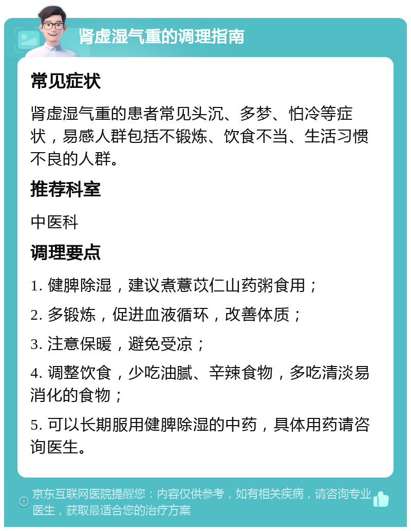 肾虚湿气重的调理指南 常见症状 肾虚湿气重的患者常见头沉、多梦、怕冷等症状，易感人群包括不锻炼、饮食不当、生活习惯不良的人群。 推荐科室 中医科 调理要点 1. 健脾除湿，建议煮薏苡仁山药粥食用； 2. 多锻炼，促进血液循环，改善体质； 3. 注意保暖，避免受凉； 4. 调整饮食，少吃油腻、辛辣食物，多吃清淡易消化的食物； 5. 可以长期服用健脾除湿的中药，具体用药请咨询医生。