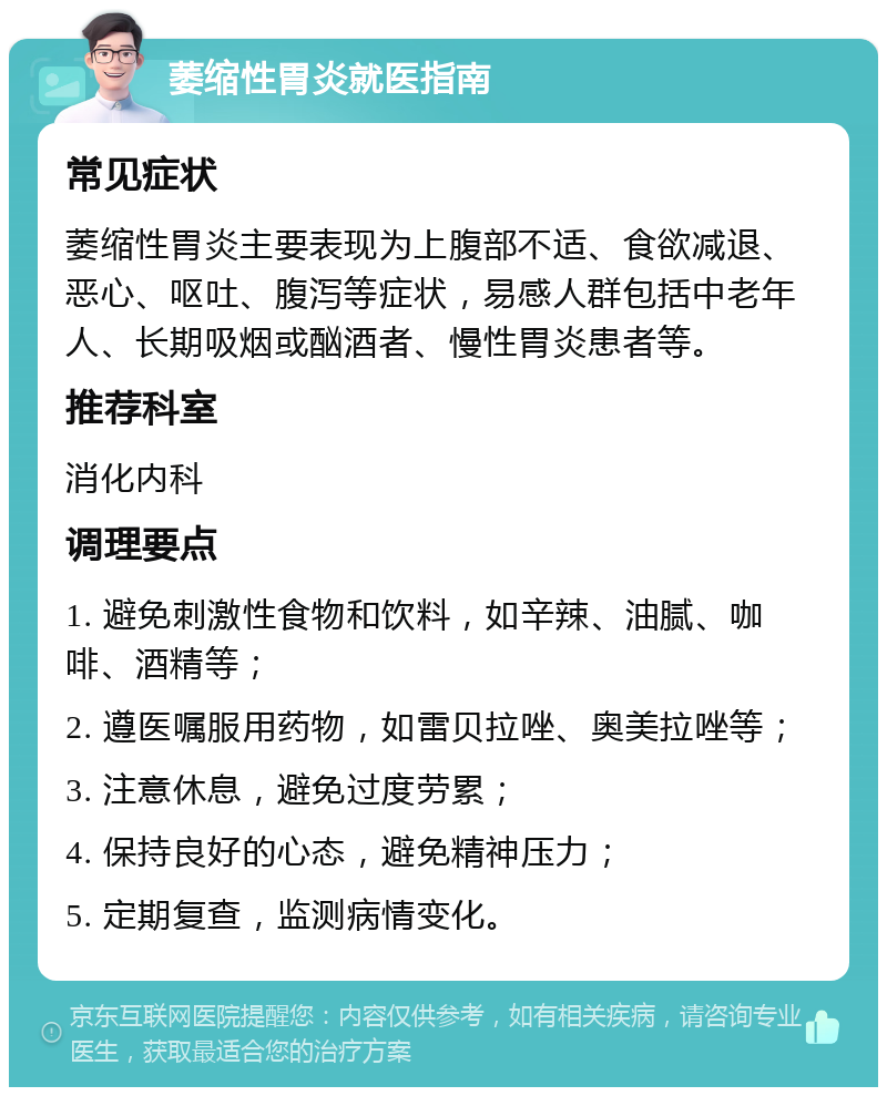 萎缩性胃炎就医指南 常见症状 萎缩性胃炎主要表现为上腹部不适、食欲减退、恶心、呕吐、腹泻等症状，易感人群包括中老年人、长期吸烟或酗酒者、慢性胃炎患者等。 推荐科室 消化内科 调理要点 1. 避免刺激性食物和饮料，如辛辣、油腻、咖啡、酒精等； 2. 遵医嘱服用药物，如雷贝拉唑、奥美拉唑等； 3. 注意休息，避免过度劳累； 4. 保持良好的心态，避免精神压力； 5. 定期复查，监测病情变化。