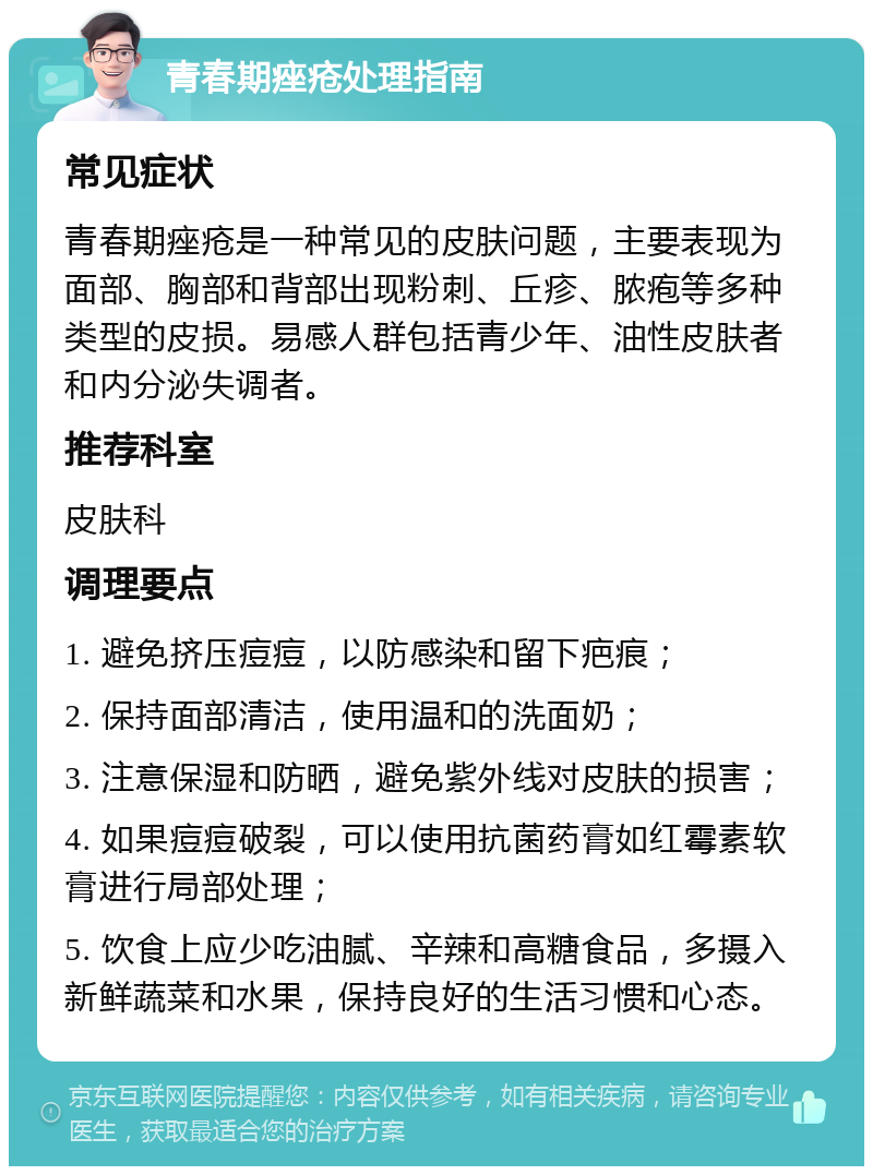 青春期痤疮处理指南 常见症状 青春期痤疮是一种常见的皮肤问题，主要表现为面部、胸部和背部出现粉刺、丘疹、脓疱等多种类型的皮损。易感人群包括青少年、油性皮肤者和内分泌失调者。 推荐科室 皮肤科 调理要点 1. 避免挤压痘痘，以防感染和留下疤痕； 2. 保持面部清洁，使用温和的洗面奶； 3. 注意保湿和防晒，避免紫外线对皮肤的损害； 4. 如果痘痘破裂，可以使用抗菌药膏如红霉素软膏进行局部处理； 5. 饮食上应少吃油腻、辛辣和高糖食品，多摄入新鲜蔬菜和水果，保持良好的生活习惯和心态。