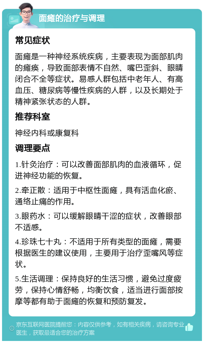 面瘫的治疗与调理 常见症状 面瘫是一种神经系统疾病，主要表现为面部肌肉的瘫痪，导致面部表情不自然、嘴巴歪斜、眼睛闭合不全等症状。易感人群包括中老年人、有高血压、糖尿病等慢性疾病的人群，以及长期处于精神紧张状态的人群。 推荐科室 神经内科或康复科 调理要点 1.针灸治疗：可以改善面部肌肉的血液循环，促进神经功能的恢复。 2.牵正散：适用于中枢性面瘫，具有活血化瘀、通络止痛的作用。 3.眼药水：可以缓解眼睛干涩的症状，改善眼部不适感。 4.珍珠七十丸：不适用于所有类型的面瘫，需要根据医生的建议使用，主要用于治疗歪嘴风等症状。 5.生活调理：保持良好的生活习惯，避免过度疲劳，保持心情舒畅，均衡饮食，适当进行面部按摩等都有助于面瘫的恢复和预防复发。