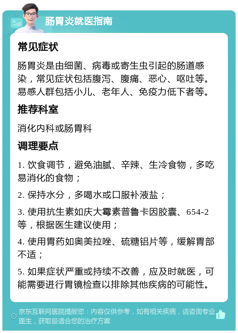 肠胃炎就医指南 常见症状 肠胃炎是由细菌、病毒或寄生虫引起的肠道感染，常见症状包括腹泻、腹痛、恶心、呕吐等。易感人群包括小儿、老年人、免疫力低下者等。 推荐科室 消化内科或肠胃科 调理要点 1. 饮食调节，避免油腻、辛辣、生冷食物，多吃易消化的食物； 2. 保持水分，多喝水或口服补液盐； 3. 使用抗生素如庆大霉素普鲁卡因胶囊、654-2等，根据医生建议使用； 4. 使用胃药如奥美拉唑、硫糖铝片等，缓解胃部不适； 5. 如果症状严重或持续不改善，应及时就医，可能需要进行胃镜检查以排除其他疾病的可能性。