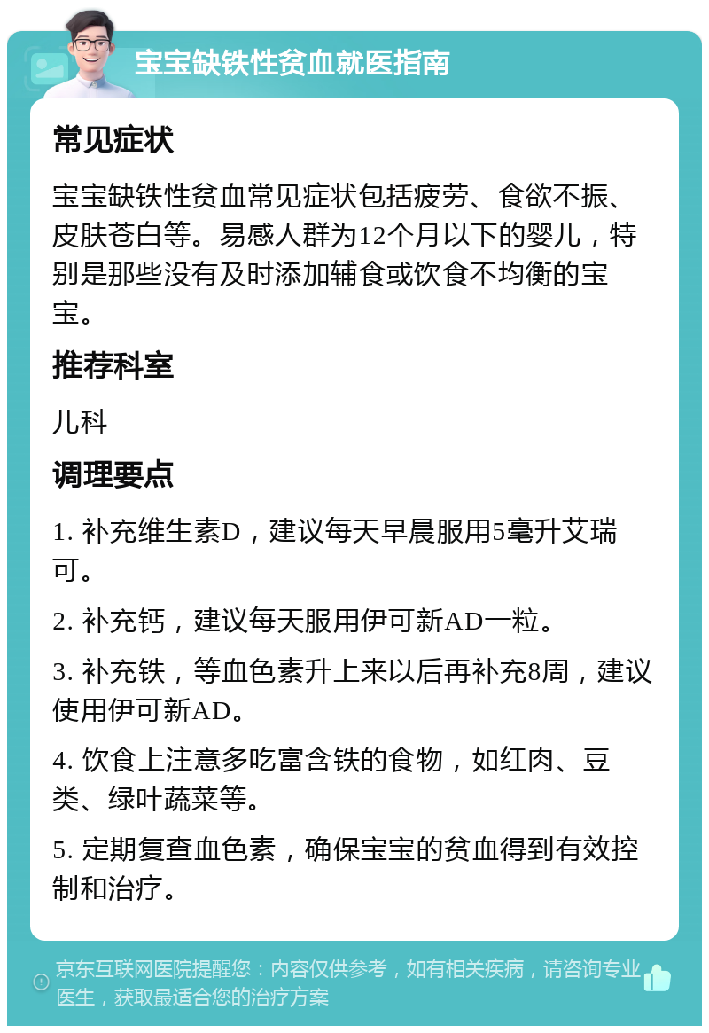 宝宝缺铁性贫血就医指南 常见症状 宝宝缺铁性贫血常见症状包括疲劳、食欲不振、皮肤苍白等。易感人群为12个月以下的婴儿，特别是那些没有及时添加辅食或饮食不均衡的宝宝。 推荐科室 儿科 调理要点 1. 补充维生素D，建议每天早晨服用5毫升艾瑞可。 2. 补充钙，建议每天服用伊可新AD一粒。 3. 补充铁，等血色素升上来以后再补充8周，建议使用伊可新AD。 4. 饮食上注意多吃富含铁的食物，如红肉、豆类、绿叶蔬菜等。 5. 定期复查血色素，确保宝宝的贫血得到有效控制和治疗。