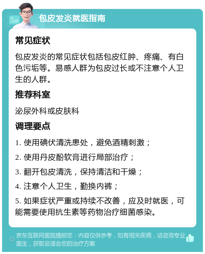 包皮发炎就医指南 常见症状 包皮发炎的常见症状包括包皮红肿、疼痛、有白色污垢等。易感人群为包皮过长或不注意个人卫生的人群。 推荐科室 泌尿外科或皮肤科 调理要点 1. 使用碘伏清洗患处，避免酒精刺激； 2. 使用丹皮酚软膏进行局部治疗； 3. 翻开包皮清洗，保持清洁和干燥； 4. 注意个人卫生，勤换内裤； 5. 如果症状严重或持续不改善，应及时就医，可能需要使用抗生素等药物治疗细菌感染。