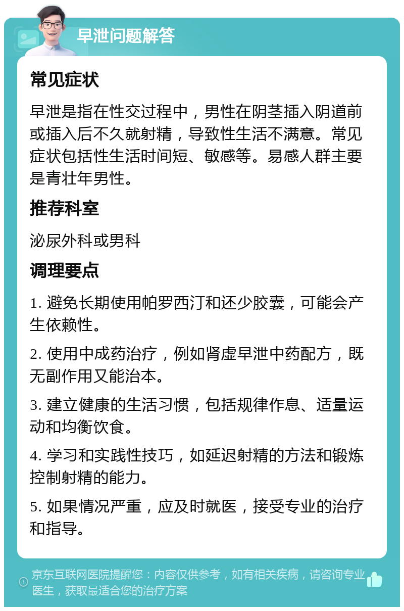 早泄问题解答 常见症状 早泄是指在性交过程中，男性在阴茎插入阴道前或插入后不久就射精，导致性生活不满意。常见症状包括性生活时间短、敏感等。易感人群主要是青壮年男性。 推荐科室 泌尿外科或男科 调理要点 1. 避免长期使用帕罗西汀和还少胶囊，可能会产生依赖性。 2. 使用中成药治疗，例如肾虚早泄中药配方，既无副作用又能治本。 3. 建立健康的生活习惯，包括规律作息、适量运动和均衡饮食。 4. 学习和实践性技巧，如延迟射精的方法和锻炼控制射精的能力。 5. 如果情况严重，应及时就医，接受专业的治疗和指导。