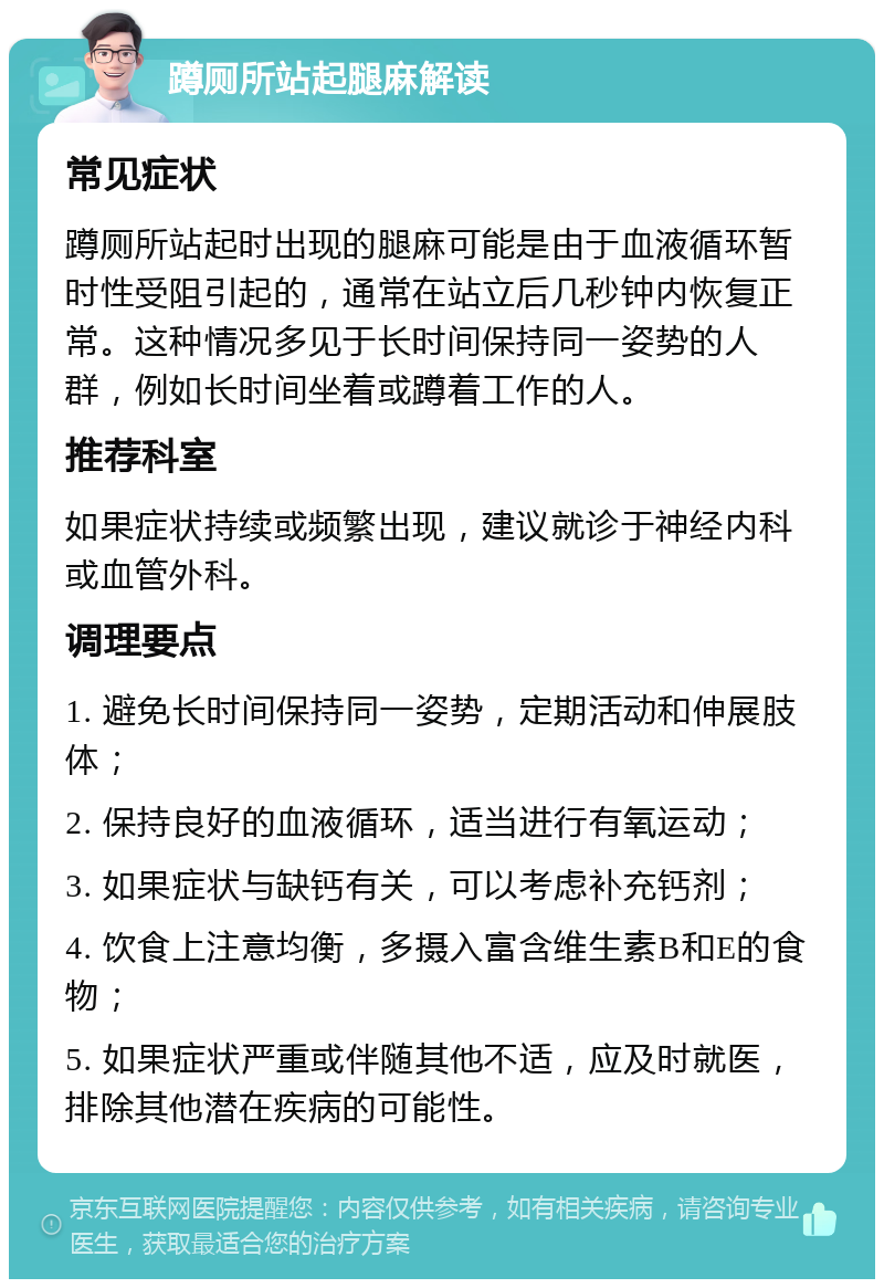 蹲厕所站起腿麻解读 常见症状 蹲厕所站起时出现的腿麻可能是由于血液循环暂时性受阻引起的，通常在站立后几秒钟内恢复正常。这种情况多见于长时间保持同一姿势的人群，例如长时间坐着或蹲着工作的人。 推荐科室 如果症状持续或频繁出现，建议就诊于神经内科或血管外科。 调理要点 1. 避免长时间保持同一姿势，定期活动和伸展肢体； 2. 保持良好的血液循环，适当进行有氧运动； 3. 如果症状与缺钙有关，可以考虑补充钙剂； 4. 饮食上注意均衡，多摄入富含维生素B和E的食物； 5. 如果症状严重或伴随其他不适，应及时就医，排除其他潜在疾病的可能性。