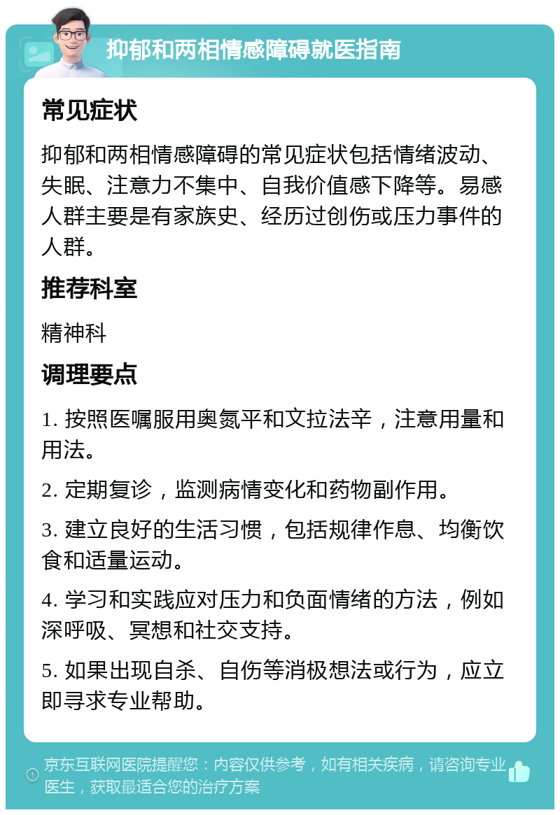 抑郁和两相情感障碍就医指南 常见症状 抑郁和两相情感障碍的常见症状包括情绪波动、失眠、注意力不集中、自我价值感下降等。易感人群主要是有家族史、经历过创伤或压力事件的人群。 推荐科室 精神科 调理要点 1. 按照医嘱服用奥氮平和文拉法辛，注意用量和用法。 2. 定期复诊，监测病情变化和药物副作用。 3. 建立良好的生活习惯，包括规律作息、均衡饮食和适量运动。 4. 学习和实践应对压力和负面情绪的方法，例如深呼吸、冥想和社交支持。 5. 如果出现自杀、自伤等消极想法或行为，应立即寻求专业帮助。