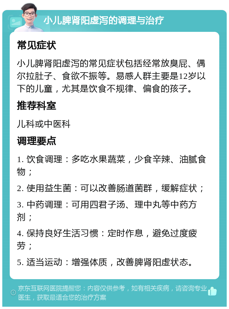 小儿脾肾阳虚泻的调理与治疗 常见症状 小儿脾肾阳虚泻的常见症状包括经常放臭屁、偶尔拉肚子、食欲不振等。易感人群主要是12岁以下的儿童，尤其是饮食不规律、偏食的孩子。 推荐科室 儿科或中医科 调理要点 1. 饮食调理：多吃水果蔬菜，少食辛辣、油腻食物； 2. 使用益生菌：可以改善肠道菌群，缓解症状； 3. 中药调理：可用四君子汤、理中丸等中药方剂； 4. 保持良好生活习惯：定时作息，避免过度疲劳； 5. 适当运动：增强体质，改善脾肾阳虚状态。