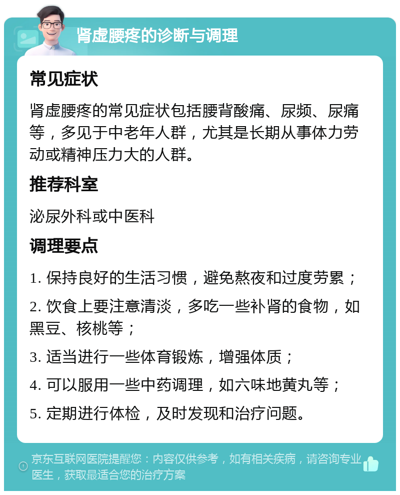 肾虚腰疼的诊断与调理 常见症状 肾虚腰疼的常见症状包括腰背酸痛、尿频、尿痛等，多见于中老年人群，尤其是长期从事体力劳动或精神压力大的人群。 推荐科室 泌尿外科或中医科 调理要点 1. 保持良好的生活习惯，避免熬夜和过度劳累； 2. 饮食上要注意清淡，多吃一些补肾的食物，如黑豆、核桃等； 3. 适当进行一些体育锻炼，增强体质； 4. 可以服用一些中药调理，如六味地黄丸等； 5. 定期进行体检，及时发现和治疗问题。