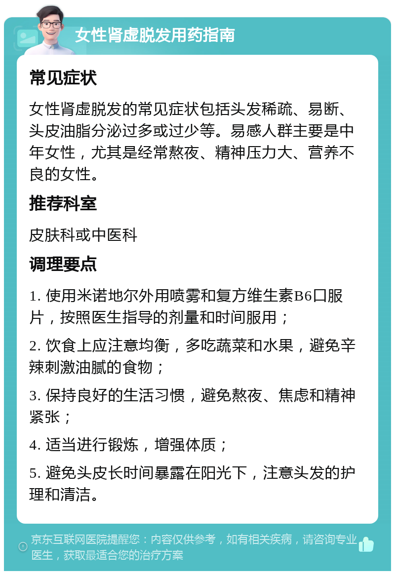 女性肾虚脱发用药指南 常见症状 女性肾虚脱发的常见症状包括头发稀疏、易断、头皮油脂分泌过多或过少等。易感人群主要是中年女性，尤其是经常熬夜、精神压力大、营养不良的女性。 推荐科室 皮肤科或中医科 调理要点 1. 使用米诺地尔外用喷雾和复方维生素B6口服片，按照医生指导的剂量和时间服用； 2. 饮食上应注意均衡，多吃蔬菜和水果，避免辛辣刺激油腻的食物； 3. 保持良好的生活习惯，避免熬夜、焦虑和精神紧张； 4. 适当进行锻炼，增强体质； 5. 避免头皮长时间暴露在阳光下，注意头发的护理和清洁。