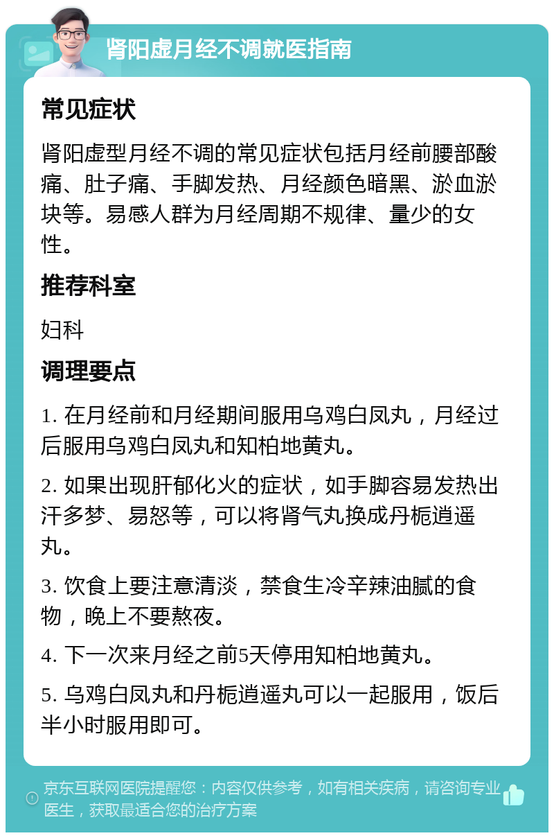 肾阳虚月经不调就医指南 常见症状 肾阳虚型月经不调的常见症状包括月经前腰部酸痛、肚子痛、手脚发热、月经颜色暗黑、淤血淤块等。易感人群为月经周期不规律、量少的女性。 推荐科室 妇科 调理要点 1. 在月经前和月经期间服用乌鸡白凤丸，月经过后服用乌鸡白凤丸和知柏地黄丸。 2. 如果出现肝郁化火的症状，如手脚容易发热出汗多梦、易怒等，可以将肾气丸换成丹栀逍遥丸。 3. 饮食上要注意清淡，禁食生冷辛辣油腻的食物，晚上不要熬夜。 4. 下一次来月经之前5天停用知柏地黄丸。 5. 乌鸡白凤丸和丹栀逍遥丸可以一起服用，饭后半小时服用即可。