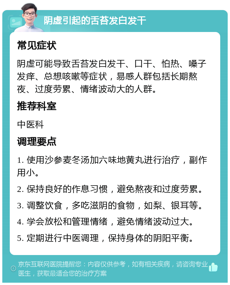 阴虚引起的舌苔发白发干 常见症状 阴虚可能导致舌苔发白发干、口干、怕热、嗓子发痒、总想咳嗽等症状，易感人群包括长期熬夜、过度劳累、情绪波动大的人群。 推荐科室 中医科 调理要点 1. 使用沙参麦冬汤加六味地黄丸进行治疗，副作用小。 2. 保持良好的作息习惯，避免熬夜和过度劳累。 3. 调整饮食，多吃滋阴的食物，如梨、银耳等。 4. 学会放松和管理情绪，避免情绪波动过大。 5. 定期进行中医调理，保持身体的阴阳平衡。