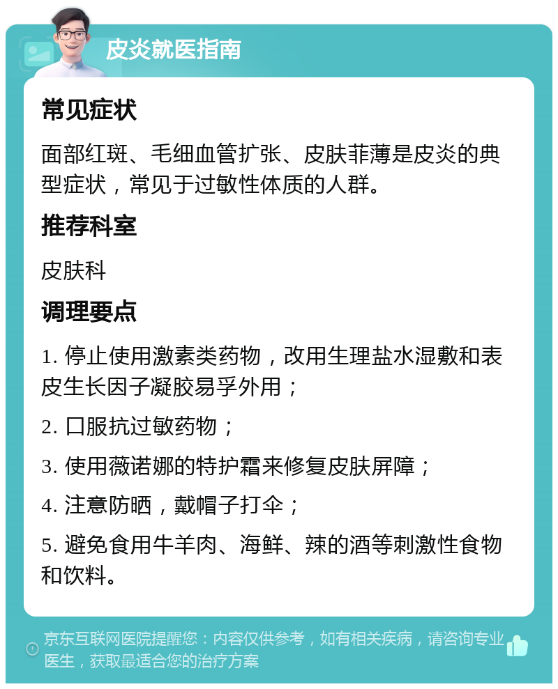 皮炎就医指南 常见症状 面部红斑、毛细血管扩张、皮肤菲薄是皮炎的典型症状，常见于过敏性体质的人群。 推荐科室 皮肤科 调理要点 1. 停止使用激素类药物，改用生理盐水湿敷和表皮生长因子凝胶易孚外用； 2. 口服抗过敏药物； 3. 使用薇诺娜的特护霜来修复皮肤屏障； 4. 注意防晒，戴帽子打伞； 5. 避免食用牛羊肉、海鲜、辣的酒等刺激性食物和饮料。