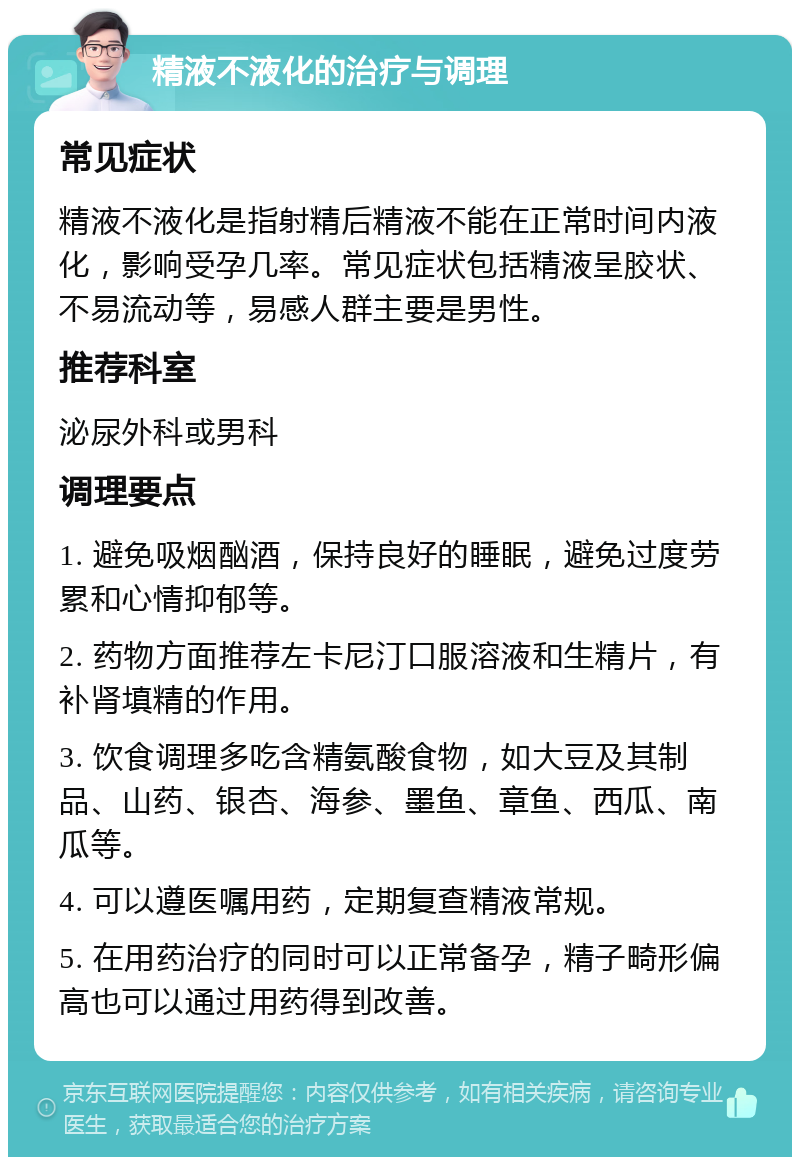 精液不液化的治疗与调理 常见症状 精液不液化是指射精后精液不能在正常时间内液化，影响受孕几率。常见症状包括精液呈胶状、不易流动等，易感人群主要是男性。 推荐科室 泌尿外科或男科 调理要点 1. 避免吸烟酗酒，保持良好的睡眠，避免过度劳累和心情抑郁等。 2. 药物方面推荐左卡尼汀口服溶液和生精片，有补肾填精的作用。 3. 饮食调理多吃含精氨酸食物，如大豆及其制品、山药、银杏、海参、墨鱼、章鱼、西瓜、南瓜等。 4. 可以遵医嘱用药，定期复查精液常规。 5. 在用药治疗的同时可以正常备孕，精子畸形偏高也可以通过用药得到改善。