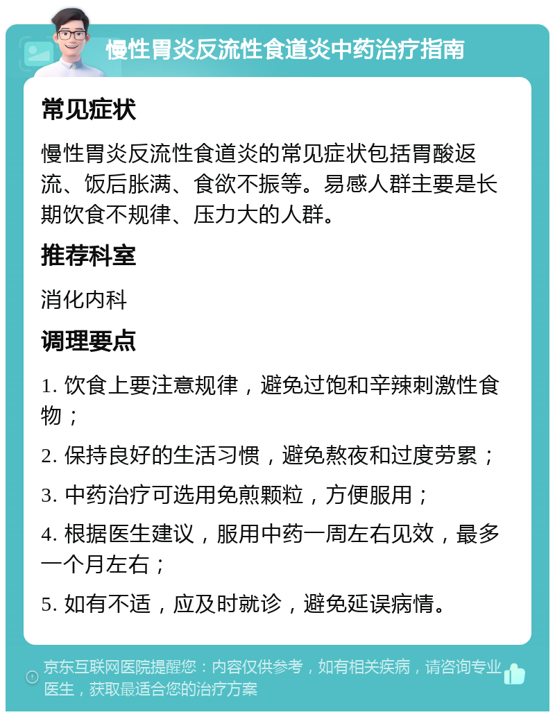 慢性胃炎反流性食道炎中药治疗指南 常见症状 慢性胃炎反流性食道炎的常见症状包括胃酸返流、饭后胀满、食欲不振等。易感人群主要是长期饮食不规律、压力大的人群。 推荐科室 消化内科 调理要点 1. 饮食上要注意规律，避免过饱和辛辣刺激性食物； 2. 保持良好的生活习惯，避免熬夜和过度劳累； 3. 中药治疗可选用免煎颗粒，方便服用； 4. 根据医生建议，服用中药一周左右见效，最多一个月左右； 5. 如有不适，应及时就诊，避免延误病情。