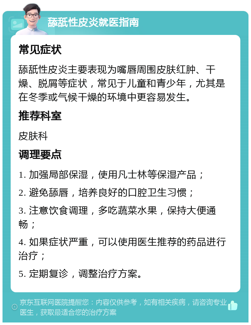 舔舐性皮炎就医指南 常见症状 舔舐性皮炎主要表现为嘴唇周围皮肤红肿、干燥、脱屑等症状，常见于儿童和青少年，尤其是在冬季或气候干燥的环境中更容易发生。 推荐科室 皮肤科 调理要点 1. 加强局部保湿，使用凡士林等保湿产品； 2. 避免舔唇，培养良好的口腔卫生习惯； 3. 注意饮食调理，多吃蔬菜水果，保持大便通畅； 4. 如果症状严重，可以使用医生推荐的药品进行治疗； 5. 定期复诊，调整治疗方案。