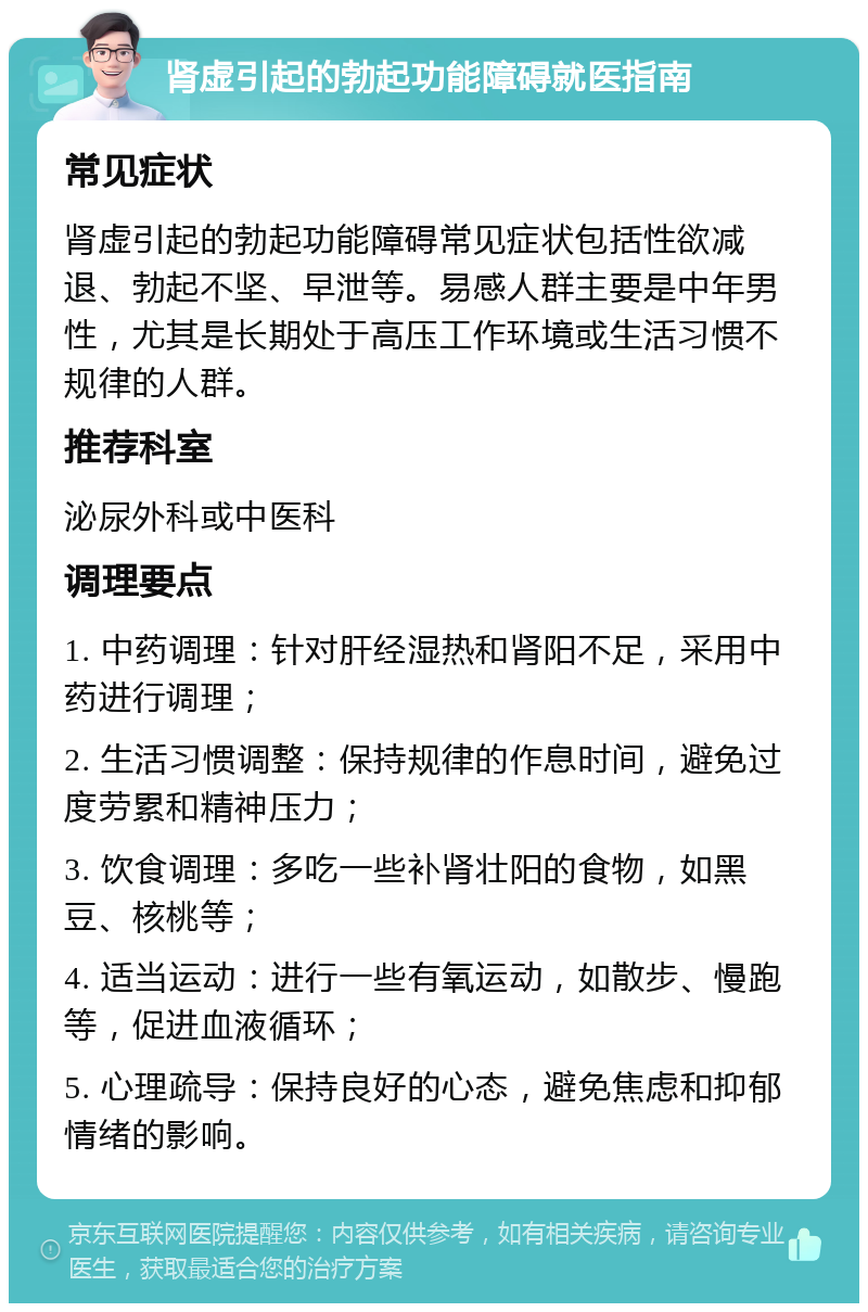 肾虚引起的勃起功能障碍就医指南 常见症状 肾虚引起的勃起功能障碍常见症状包括性欲减退、勃起不坚、早泄等。易感人群主要是中年男性，尤其是长期处于高压工作环境或生活习惯不规律的人群。 推荐科室 泌尿外科或中医科 调理要点 1. 中药调理：针对肝经湿热和肾阳不足，采用中药进行调理； 2. 生活习惯调整：保持规律的作息时间，避免过度劳累和精神压力； 3. 饮食调理：多吃一些补肾壮阳的食物，如黑豆、核桃等； 4. 适当运动：进行一些有氧运动，如散步、慢跑等，促进血液循环； 5. 心理疏导：保持良好的心态，避免焦虑和抑郁情绪的影响。