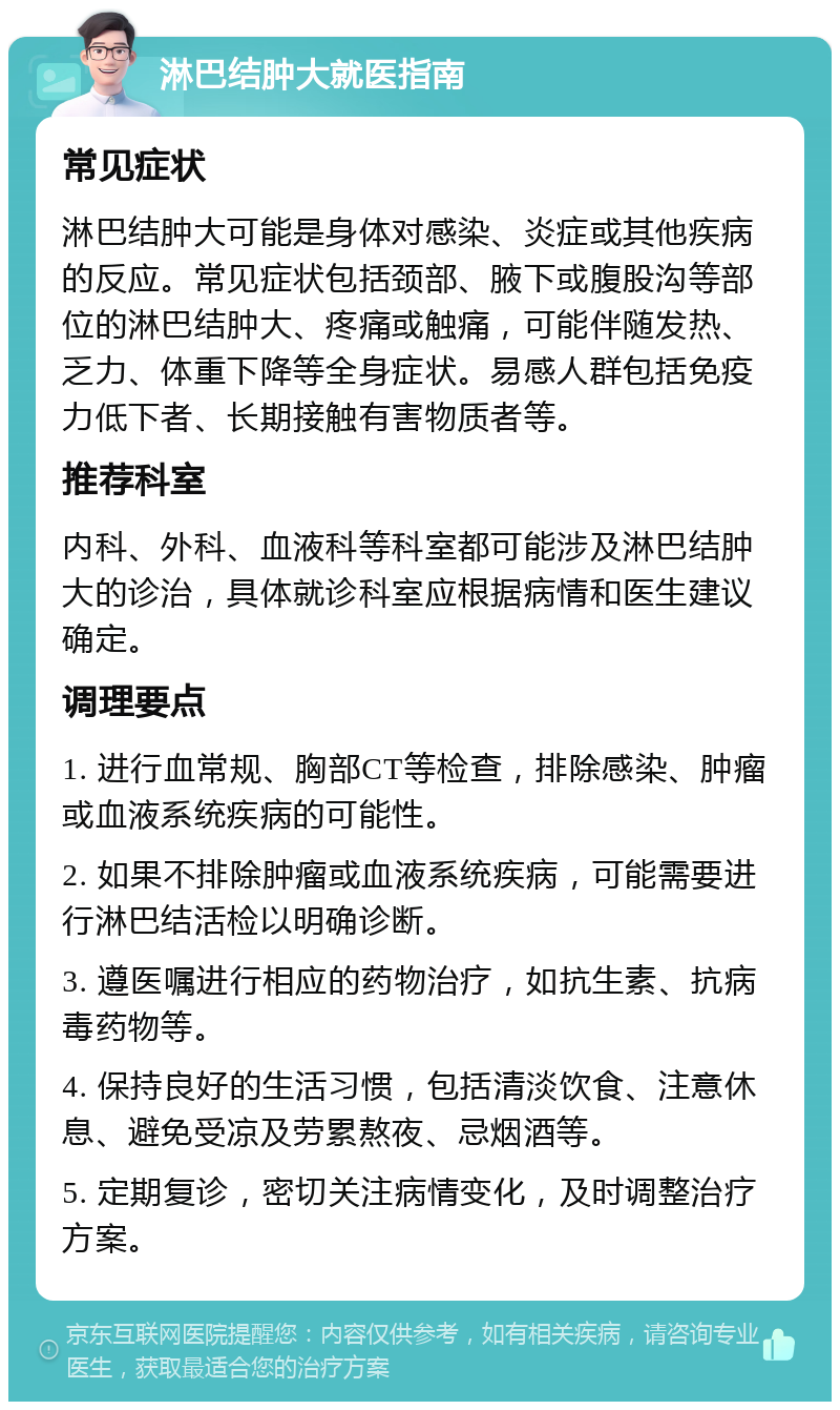 淋巴结肿大就医指南 常见症状 淋巴结肿大可能是身体对感染、炎症或其他疾病的反应。常见症状包括颈部、腋下或腹股沟等部位的淋巴结肿大、疼痛或触痛，可能伴随发热、乏力、体重下降等全身症状。易感人群包括免疫力低下者、长期接触有害物质者等。 推荐科室 内科、外科、血液科等科室都可能涉及淋巴结肿大的诊治，具体就诊科室应根据病情和医生建议确定。 调理要点 1. 进行血常规、胸部CT等检查，排除感染、肿瘤或血液系统疾病的可能性。 2. 如果不排除肿瘤或血液系统疾病，可能需要进行淋巴结活检以明确诊断。 3. 遵医嘱进行相应的药物治疗，如抗生素、抗病毒药物等。 4. 保持良好的生活习惯，包括清淡饮食、注意休息、避免受凉及劳累熬夜、忌烟酒等。 5. 定期复诊，密切关注病情变化，及时调整治疗方案。