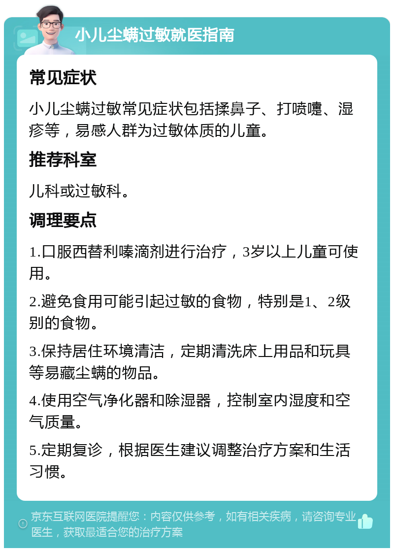 小儿尘螨过敏就医指南 常见症状 小儿尘螨过敏常见症状包括揉鼻子、打喷嚏、湿疹等，易感人群为过敏体质的儿童。 推荐科室 儿科或过敏科。 调理要点 1.口服西替利嗪滴剂进行治疗，3岁以上儿童可使用。 2.避免食用可能引起过敏的食物，特别是1、2级别的食物。 3.保持居住环境清洁，定期清洗床上用品和玩具等易藏尘螨的物品。 4.使用空气净化器和除湿器，控制室内湿度和空气质量。 5.定期复诊，根据医生建议调整治疗方案和生活习惯。