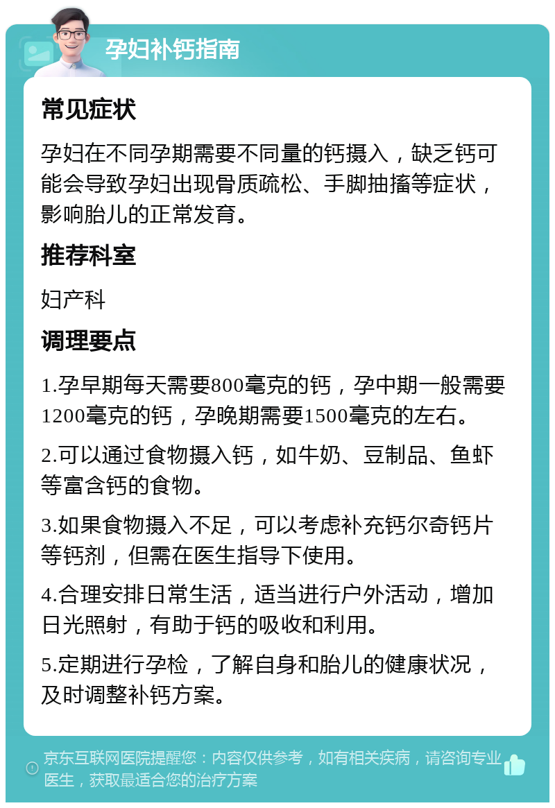 孕妇补钙指南 常见症状 孕妇在不同孕期需要不同量的钙摄入，缺乏钙可能会导致孕妇出现骨质疏松、手脚抽搐等症状，影响胎儿的正常发育。 推荐科室 妇产科 调理要点 1.孕早期每天需要800毫克的钙，孕中期一般需要1200毫克的钙，孕晚期需要1500毫克的左右。 2.可以通过食物摄入钙，如牛奶、豆制品、鱼虾等富含钙的食物。 3.如果食物摄入不足，可以考虑补充钙尔奇钙片等钙剂，但需在医生指导下使用。 4.合理安排日常生活，适当进行户外活动，增加日光照射，有助于钙的吸收和利用。 5.定期进行孕检，了解自身和胎儿的健康状况，及时调整补钙方案。