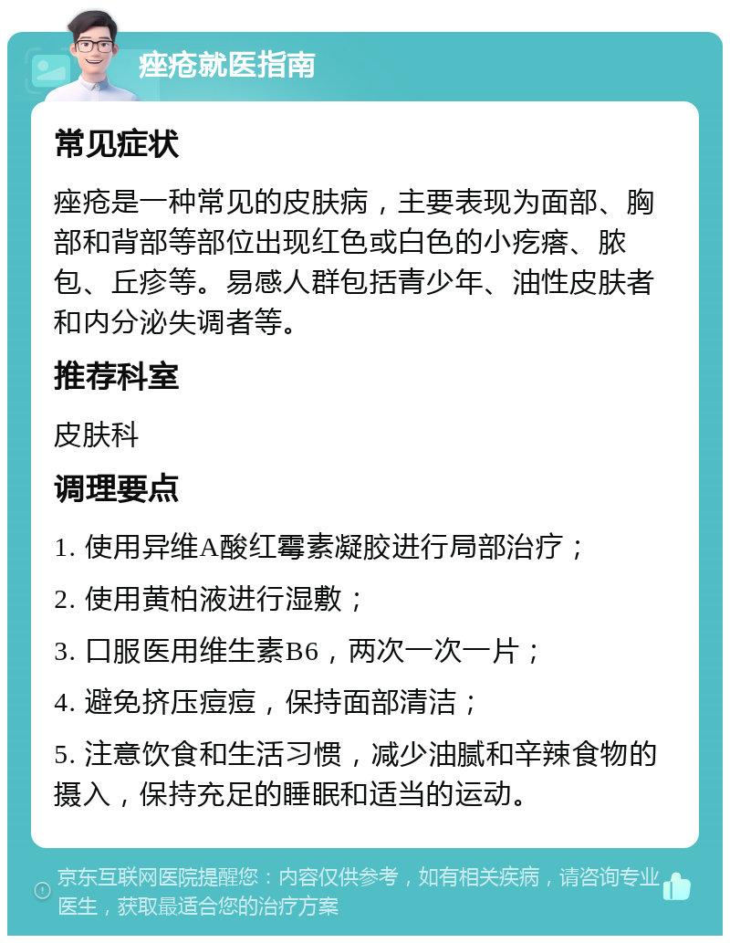 痤疮就医指南 常见症状 痤疮是一种常见的皮肤病，主要表现为面部、胸部和背部等部位出现红色或白色的小疙瘩、脓包、丘疹等。易感人群包括青少年、油性皮肤者和内分泌失调者等。 推荐科室 皮肤科 调理要点 1. 使用异维A酸红霉素凝胶进行局部治疗； 2. 使用黄柏液进行湿敷； 3. 口服医用维生素B6，两次一次一片； 4. 避免挤压痘痘，保持面部清洁； 5. 注意饮食和生活习惯，减少油腻和辛辣食物的摄入，保持充足的睡眠和适当的运动。