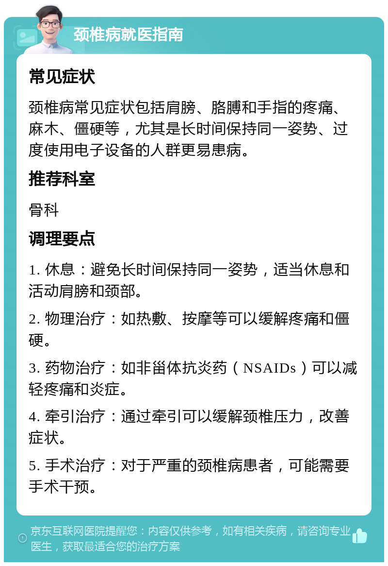 颈椎病就医指南 常见症状 颈椎病常见症状包括肩膀、胳膊和手指的疼痛、麻木、僵硬等，尤其是长时间保持同一姿势、过度使用电子设备的人群更易患病。 推荐科室 骨科 调理要点 1. 休息：避免长时间保持同一姿势，适当休息和活动肩膀和颈部。 2. 物理治疗：如热敷、按摩等可以缓解疼痛和僵硬。 3. 药物治疗：如非甾体抗炎药（NSAIDs）可以减轻疼痛和炎症。 4. 牵引治疗：通过牵引可以缓解颈椎压力，改善症状。 5. 手术治疗：对于严重的颈椎病患者，可能需要手术干预。