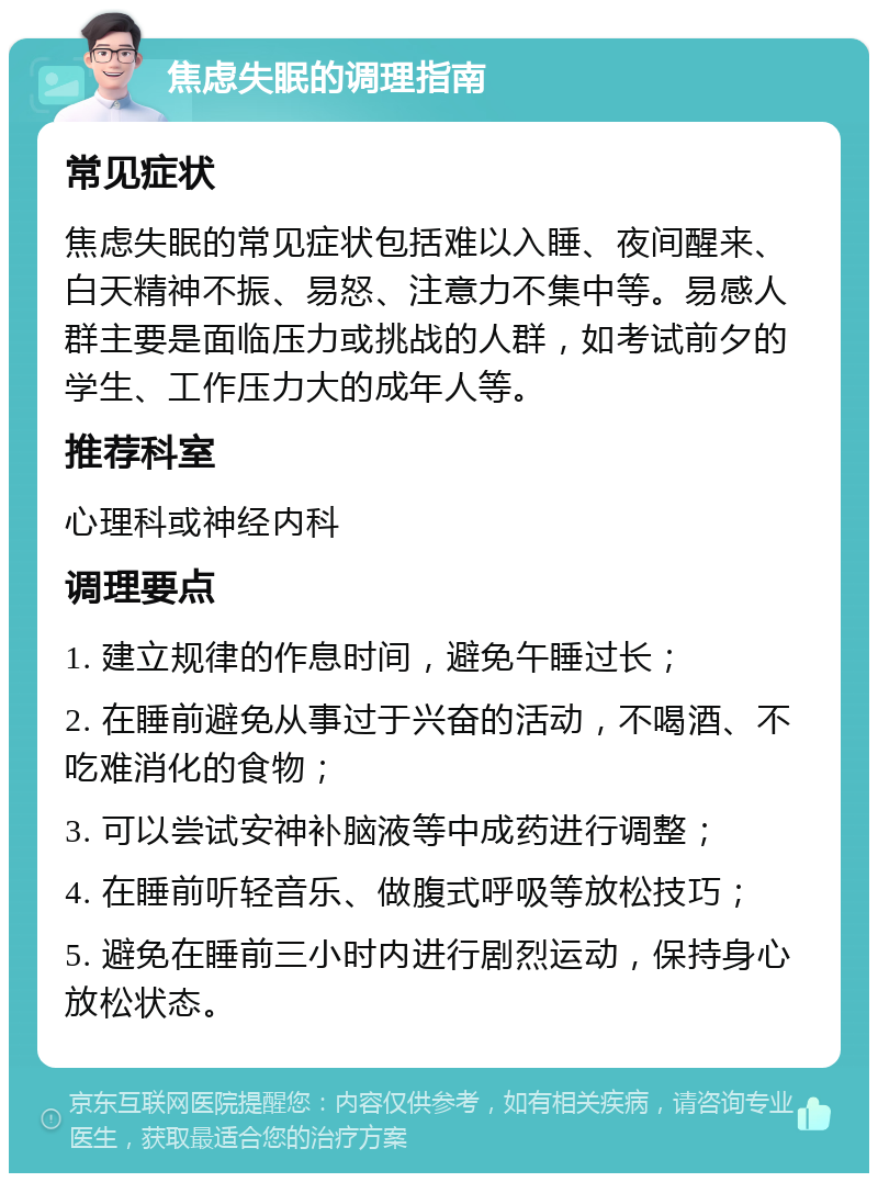 焦虑失眠的调理指南 常见症状 焦虑失眠的常见症状包括难以入睡、夜间醒来、白天精神不振、易怒、注意力不集中等。易感人群主要是面临压力或挑战的人群，如考试前夕的学生、工作压力大的成年人等。 推荐科室 心理科或神经内科 调理要点 1. 建立规律的作息时间，避免午睡过长； 2. 在睡前避免从事过于兴奋的活动，不喝酒、不吃难消化的食物； 3. 可以尝试安神补脑液等中成药进行调整； 4. 在睡前听轻音乐、做腹式呼吸等放松技巧； 5. 避免在睡前三小时内进行剧烈运动，保持身心放松状态。