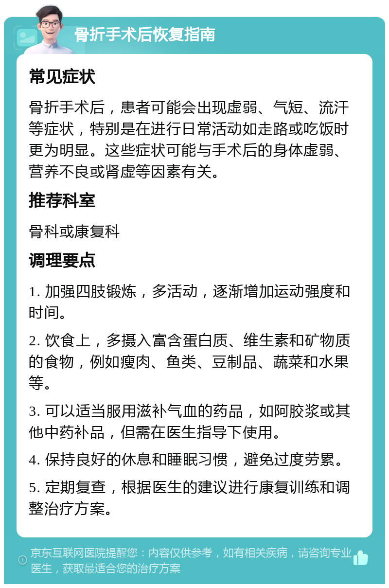 骨折手术后恢复指南 常见症状 骨折手术后，患者可能会出现虚弱、气短、流汗等症状，特别是在进行日常活动如走路或吃饭时更为明显。这些症状可能与手术后的身体虚弱、营养不良或肾虚等因素有关。 推荐科室 骨科或康复科 调理要点 1. 加强四肢锻炼，多活动，逐渐增加运动强度和时间。 2. 饮食上，多摄入富含蛋白质、维生素和矿物质的食物，例如瘦肉、鱼类、豆制品、蔬菜和水果等。 3. 可以适当服用滋补气血的药品，如阿胶浆或其他中药补品，但需在医生指导下使用。 4. 保持良好的休息和睡眠习惯，避免过度劳累。 5. 定期复查，根据医生的建议进行康复训练和调整治疗方案。