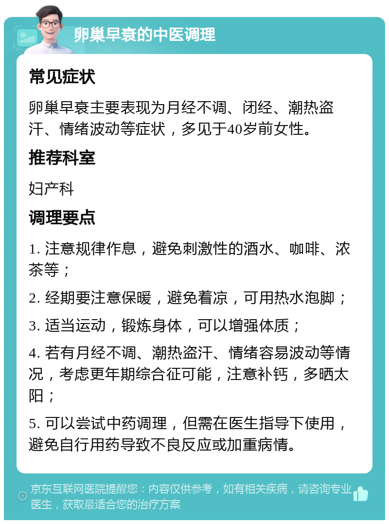 卵巢早衰的中医调理 常见症状 卵巢早衰主要表现为月经不调、闭经、潮热盗汗、情绪波动等症状，多见于40岁前女性。 推荐科室 妇产科 调理要点 1. 注意规律作息，避免刺激性的酒水、咖啡、浓茶等； 2. 经期要注意保暖，避免着凉，可用热水泡脚； 3. 适当运动，锻炼身体，可以增强体质； 4. 若有月经不调、潮热盗汗、情绪容易波动等情况，考虑更年期综合征可能，注意补钙，多晒太阳； 5. 可以尝试中药调理，但需在医生指导下使用，避免自行用药导致不良反应或加重病情。