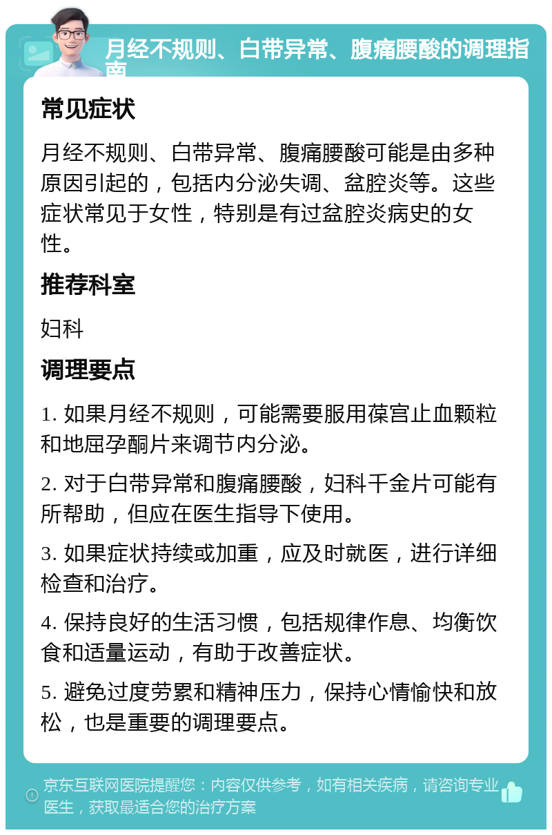 月经不规则、白带异常、腹痛腰酸的调理指南 常见症状 月经不规则、白带异常、腹痛腰酸可能是由多种原因引起的，包括内分泌失调、盆腔炎等。这些症状常见于女性，特别是有过盆腔炎病史的女性。 推荐科室 妇科 调理要点 1. 如果月经不规则，可能需要服用葆宫止血颗粒和地屈孕酮片来调节内分泌。 2. 对于白带异常和腹痛腰酸，妇科千金片可能有所帮助，但应在医生指导下使用。 3. 如果症状持续或加重，应及时就医，进行详细检查和治疗。 4. 保持良好的生活习惯，包括规律作息、均衡饮食和适量运动，有助于改善症状。 5. 避免过度劳累和精神压力，保持心情愉快和放松，也是重要的调理要点。