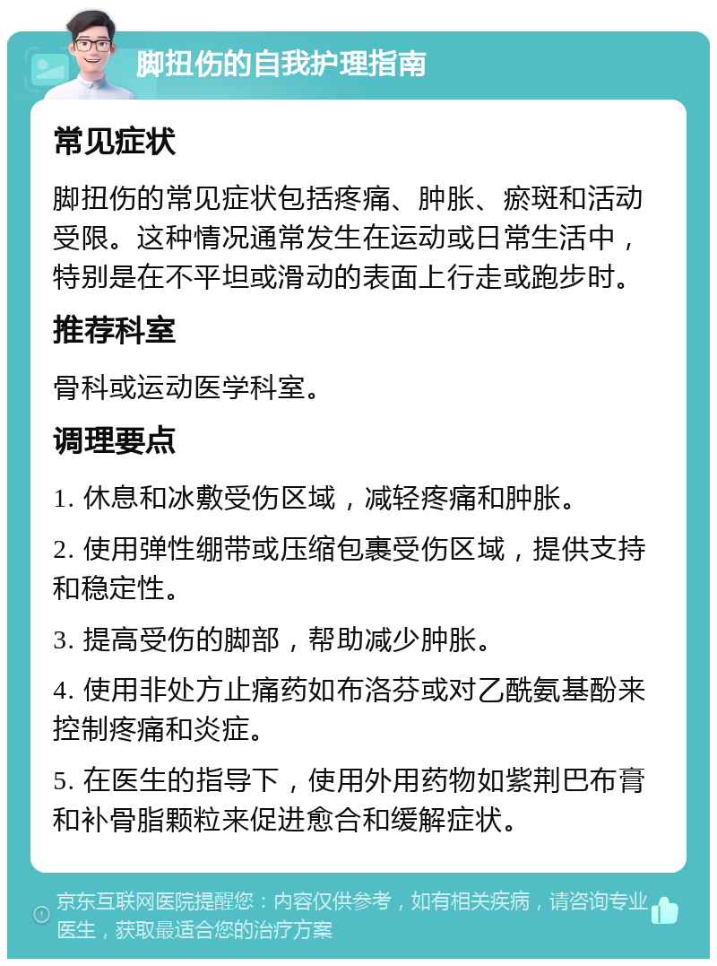 脚扭伤的自我护理指南 常见症状 脚扭伤的常见症状包括疼痛、肿胀、瘀斑和活动受限。这种情况通常发生在运动或日常生活中，特别是在不平坦或滑动的表面上行走或跑步时。 推荐科室 骨科或运动医学科室。 调理要点 1. 休息和冰敷受伤区域，减轻疼痛和肿胀。 2. 使用弹性绷带或压缩包裹受伤区域，提供支持和稳定性。 3. 提高受伤的脚部，帮助减少肿胀。 4. 使用非处方止痛药如布洛芬或对乙酰氨基酚来控制疼痛和炎症。 5. 在医生的指导下，使用外用药物如紫荆巴布膏和补骨脂颗粒来促进愈合和缓解症状。