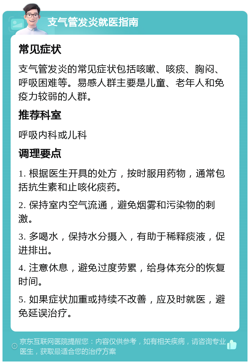 支气管发炎就医指南 常见症状 支气管发炎的常见症状包括咳嗽、咳痰、胸闷、呼吸困难等。易感人群主要是儿童、老年人和免疫力较弱的人群。 推荐科室 呼吸内科或儿科 调理要点 1. 根据医生开具的处方，按时服用药物，通常包括抗生素和止咳化痰药。 2. 保持室内空气流通，避免烟雾和污染物的刺激。 3. 多喝水，保持水分摄入，有助于稀释痰液，促进排出。 4. 注意休息，避免过度劳累，给身体充分的恢复时间。 5. 如果症状加重或持续不改善，应及时就医，避免延误治疗。