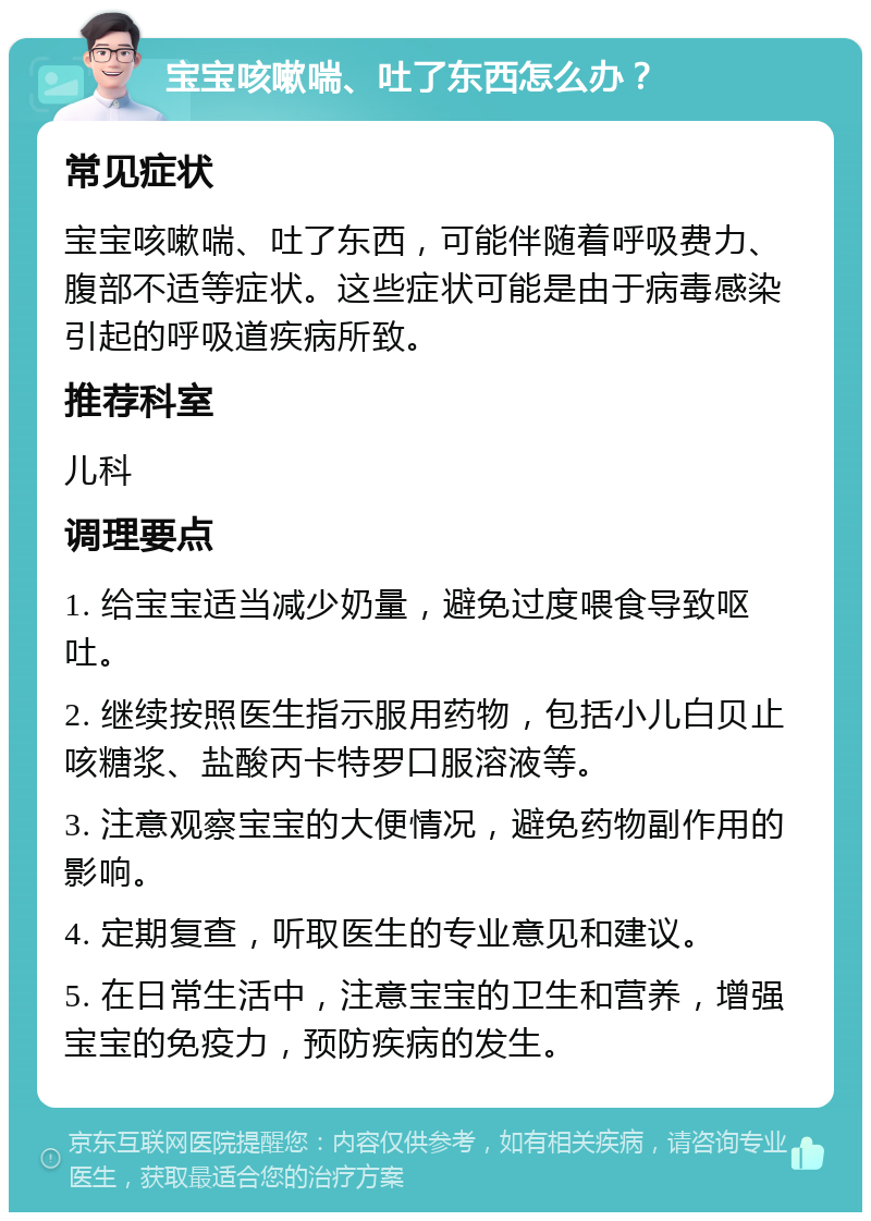 宝宝咳嗽喘、吐了东西怎么办？ 常见症状 宝宝咳嗽喘、吐了东西，可能伴随着呼吸费力、腹部不适等症状。这些症状可能是由于病毒感染引起的呼吸道疾病所致。 推荐科室 儿科 调理要点 1. 给宝宝适当减少奶量，避免过度喂食导致呕吐。 2. 继续按照医生指示服用药物，包括小儿白贝止咳糖浆、盐酸丙卡特罗口服溶液等。 3. 注意观察宝宝的大便情况，避免药物副作用的影响。 4. 定期复查，听取医生的专业意见和建议。 5. 在日常生活中，注意宝宝的卫生和营养，增强宝宝的免疫力，预防疾病的发生。