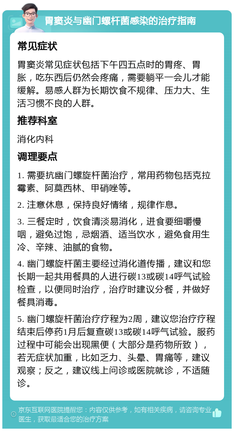 胃窦炎与幽门螺杆菌感染的治疗指南 常见症状 胃窦炎常见症状包括下午四五点时的胃疼、胃胀，吃东西后仍然会疼痛，需要躺平一会儿才能缓解。易感人群为长期饮食不规律、压力大、生活习惯不良的人群。 推荐科室 消化内科 调理要点 1. 需要抗幽门螺旋杆菌治疗，常用药物包括克拉霉素、阿莫西林、甲硝唑等。 2. 注意休息，保持良好情绪，规律作息。 3. 三餐定时，饮食清淡易消化，进食要细嚼慢咽，避免过饱，忌烟酒、适当饮水，避免食用生冷、辛辣、油腻的食物。 4. 幽门螺旋杆菌主要经过消化道传播，建议和您长期一起共用餐具的人进行碳13或碳14呼气试验检查，以便同时治疗，治疗时建议分餐，并做好餐具消毒。 5. 幽门螺旋杆菌治疗疗程为2周，建议您治疗疗程结束后停药1月后复查碳13或碳14呼气试验。服药过程中可能会出现黑便（大部分是药物所致），若无症状加重，比如乏力、头晕、胃痛等，建议观察；反之，建议线上问诊或医院就诊，不适随诊。