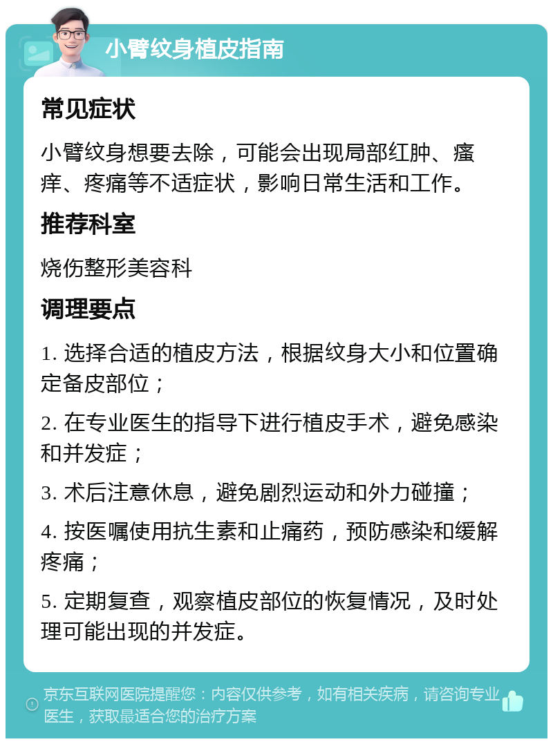 小臂纹身植皮指南 常见症状 小臂纹身想要去除，可能会出现局部红肿、瘙痒、疼痛等不适症状，影响日常生活和工作。 推荐科室 烧伤整形美容科 调理要点 1. 选择合适的植皮方法，根据纹身大小和位置确定备皮部位； 2. 在专业医生的指导下进行植皮手术，避免感染和并发症； 3. 术后注意休息，避免剧烈运动和外力碰撞； 4. 按医嘱使用抗生素和止痛药，预防感染和缓解疼痛； 5. 定期复查，观察植皮部位的恢复情况，及时处理可能出现的并发症。