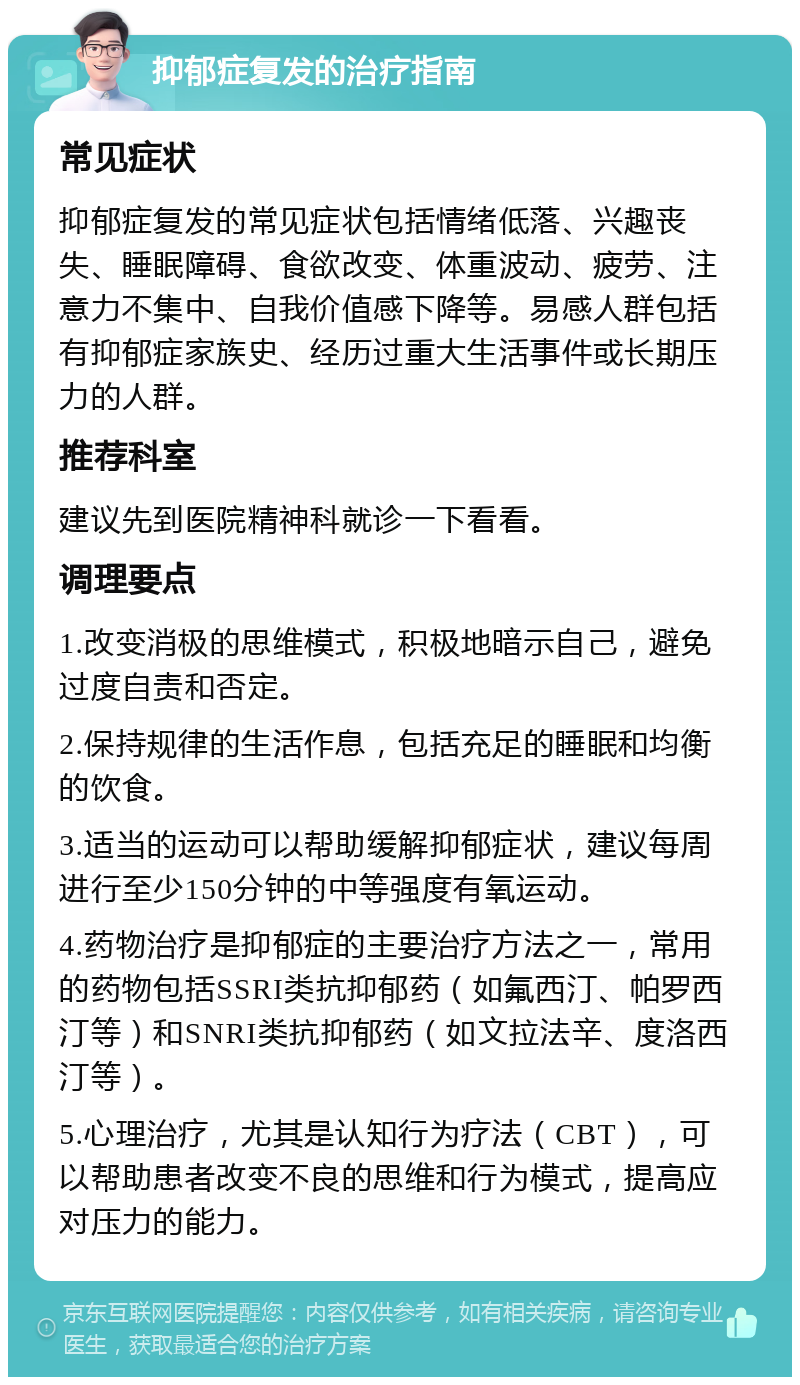 抑郁症复发的治疗指南 常见症状 抑郁症复发的常见症状包括情绪低落、兴趣丧失、睡眠障碍、食欲改变、体重波动、疲劳、注意力不集中、自我价值感下降等。易感人群包括有抑郁症家族史、经历过重大生活事件或长期压力的人群。 推荐科室 建议先到医院精神科就诊一下看看。 调理要点 1.改变消极的思维模式，积极地暗示自己，避免过度自责和否定。 2.保持规律的生活作息，包括充足的睡眠和均衡的饮食。 3.适当的运动可以帮助缓解抑郁症状，建议每周进行至少150分钟的中等强度有氧运动。 4.药物治疗是抑郁症的主要治疗方法之一，常用的药物包括SSRI类抗抑郁药（如氟西汀、帕罗西汀等）和SNRI类抗抑郁药（如文拉法辛、度洛西汀等）。 5.心理治疗，尤其是认知行为疗法（CBT），可以帮助患者改变不良的思维和行为模式，提高应对压力的能力。