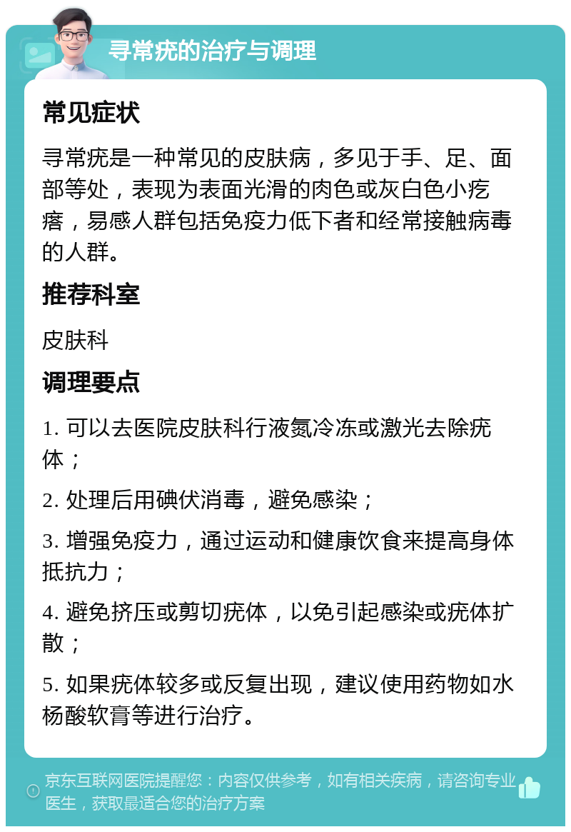 寻常疣的治疗与调理 常见症状 寻常疣是一种常见的皮肤病，多见于手、足、面部等处，表现为表面光滑的肉色或灰白色小疙瘩，易感人群包括免疫力低下者和经常接触病毒的人群。 推荐科室 皮肤科 调理要点 1. 可以去医院皮肤科行液氮冷冻或激光去除疣体； 2. 处理后用碘伏消毒，避免感染； 3. 增强免疫力，通过运动和健康饮食来提高身体抵抗力； 4. 避免挤压或剪切疣体，以免引起感染或疣体扩散； 5. 如果疣体较多或反复出现，建议使用药物如水杨酸软膏等进行治疗。