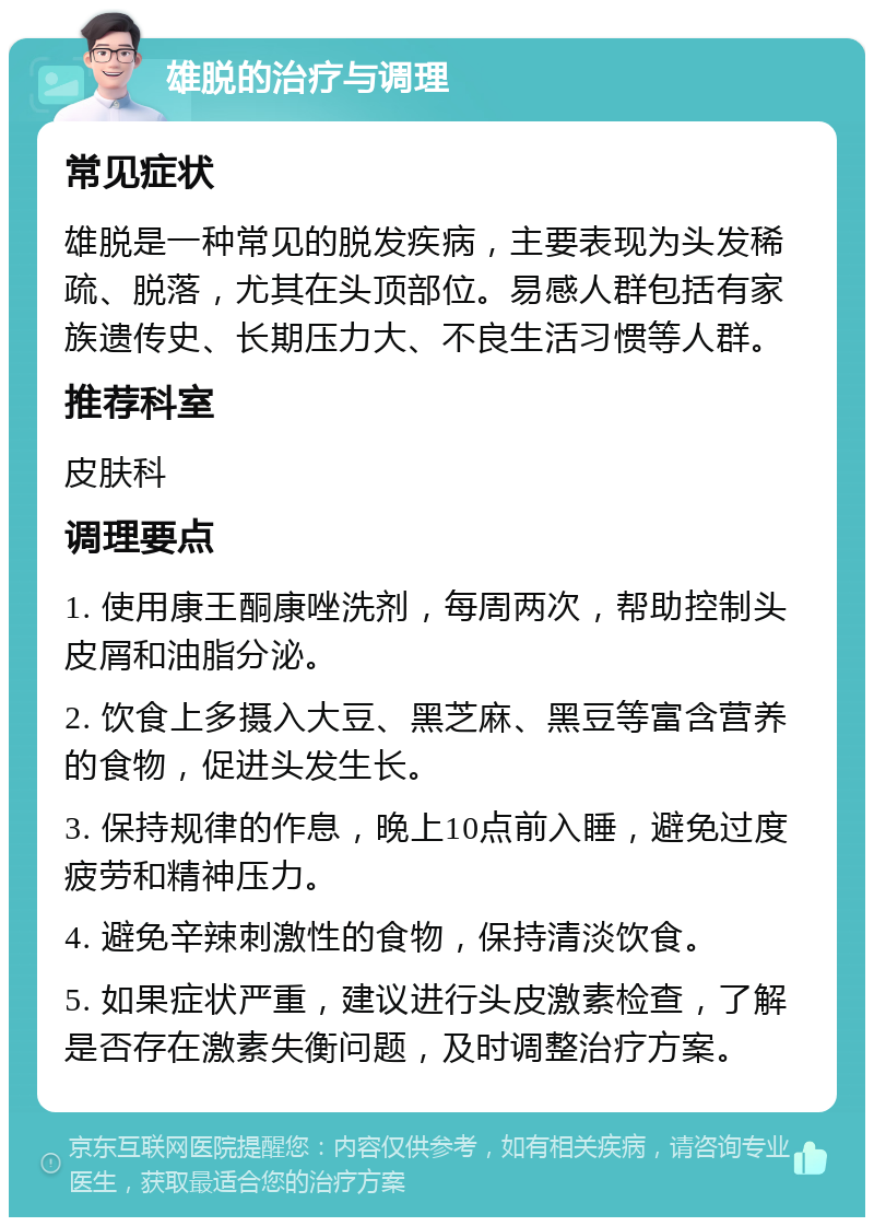 雄脱的治疗与调理 常见症状 雄脱是一种常见的脱发疾病，主要表现为头发稀疏、脱落，尤其在头顶部位。易感人群包括有家族遗传史、长期压力大、不良生活习惯等人群。 推荐科室 皮肤科 调理要点 1. 使用康王酮康唑洗剂，每周两次，帮助控制头皮屑和油脂分泌。 2. 饮食上多摄入大豆、黑芝麻、黑豆等富含营养的食物，促进头发生长。 3. 保持规律的作息，晚上10点前入睡，避免过度疲劳和精神压力。 4. 避免辛辣刺激性的食物，保持清淡饮食。 5. 如果症状严重，建议进行头皮激素检查，了解是否存在激素失衡问题，及时调整治疗方案。