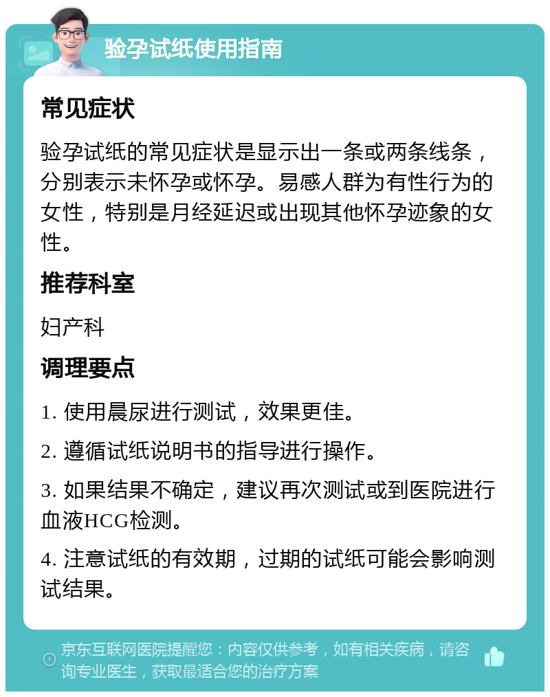 验孕试纸使用指南 常见症状 验孕试纸的常见症状是显示出一条或两条线条，分别表示未怀孕或怀孕。易感人群为有性行为的女性，特别是月经延迟或出现其他怀孕迹象的女性。 推荐科室 妇产科 调理要点 1. 使用晨尿进行测试，效果更佳。 2. 遵循试纸说明书的指导进行操作。 3. 如果结果不确定，建议再次测试或到医院进行血液HCG检测。 4. 注意试纸的有效期，过期的试纸可能会影响测试结果。