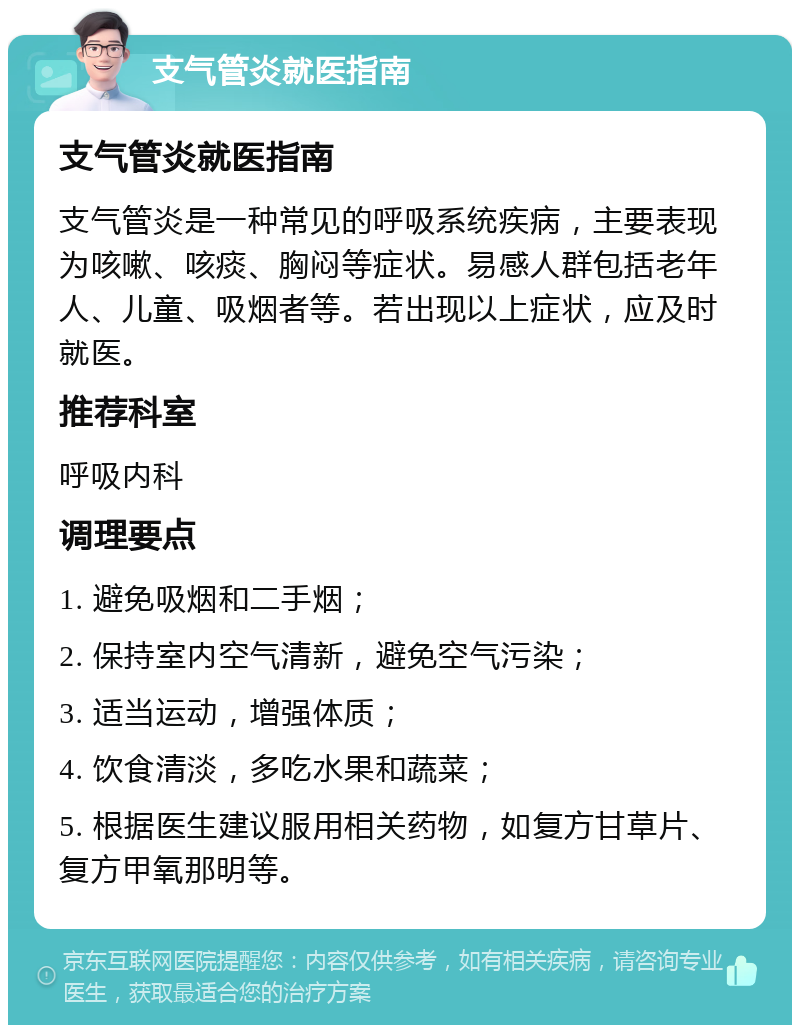 支气管炎就医指南 支气管炎就医指南 支气管炎是一种常见的呼吸系统疾病，主要表现为咳嗽、咳痰、胸闷等症状。易感人群包括老年人、儿童、吸烟者等。若出现以上症状，应及时就医。 推荐科室 呼吸内科 调理要点 1. 避免吸烟和二手烟； 2. 保持室内空气清新，避免空气污染； 3. 适当运动，增强体质； 4. 饮食清淡，多吃水果和蔬菜； 5. 根据医生建议服用相关药物，如复方甘草片、复方甲氧那明等。