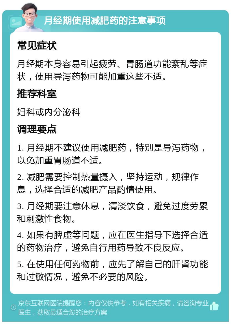 月经期使用减肥药的注意事项 常见症状 月经期本身容易引起疲劳、胃肠道功能紊乱等症状，使用导泻药物可能加重这些不适。 推荐科室 妇科或内分泌科 调理要点 1. 月经期不建议使用减肥药，特别是导泻药物，以免加重胃肠道不适。 2. 减肥需要控制热量摄入，坚持运动，规律作息，选择合适的减肥产品酌情使用。 3. 月经期要注意休息，清淡饮食，避免过度劳累和刺激性食物。 4. 如果有脾虚等问题，应在医生指导下选择合适的药物治疗，避免自行用药导致不良反应。 5. 在使用任何药物前，应先了解自己的肝肾功能和过敏情况，避免不必要的风险。