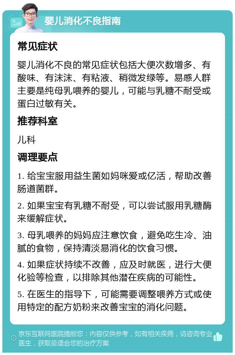 婴儿消化不良指南 常见症状 婴儿消化不良的常见症状包括大便次数增多、有酸味、有沫沫、有粘液、稍微发绿等。易感人群主要是纯母乳喂养的婴儿，可能与乳糖不耐受或蛋白过敏有关。 推荐科室 儿科 调理要点 1. 给宝宝服用益生菌如妈咪爱或亿活，帮助改善肠道菌群。 2. 如果宝宝有乳糖不耐受，可以尝试服用乳糖酶来缓解症状。 3. 母乳喂养的妈妈应注意饮食，避免吃生冷、油腻的食物，保持清淡易消化的饮食习惯。 4. 如果症状持续不改善，应及时就医，进行大便化验等检查，以排除其他潜在疾病的可能性。 5. 在医生的指导下，可能需要调整喂养方式或使用特定的配方奶粉来改善宝宝的消化问题。