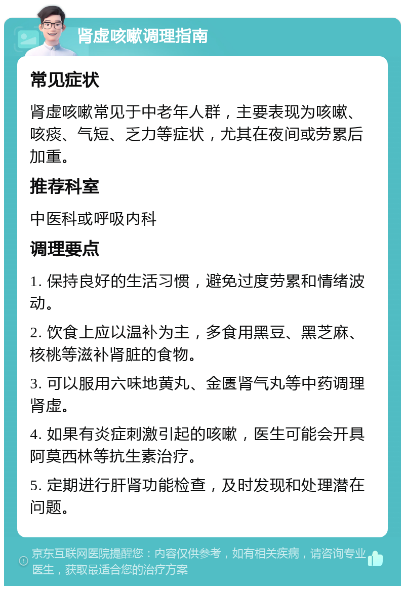 肾虚咳嗽调理指南 常见症状 肾虚咳嗽常见于中老年人群，主要表现为咳嗽、咳痰、气短、乏力等症状，尤其在夜间或劳累后加重。 推荐科室 中医科或呼吸内科 调理要点 1. 保持良好的生活习惯，避免过度劳累和情绪波动。 2. 饮食上应以温补为主，多食用黑豆、黑芝麻、核桃等滋补肾脏的食物。 3. 可以服用六味地黄丸、金匮肾气丸等中药调理肾虚。 4. 如果有炎症刺激引起的咳嗽，医生可能会开具阿莫西林等抗生素治疗。 5. 定期进行肝肾功能检查，及时发现和处理潜在问题。