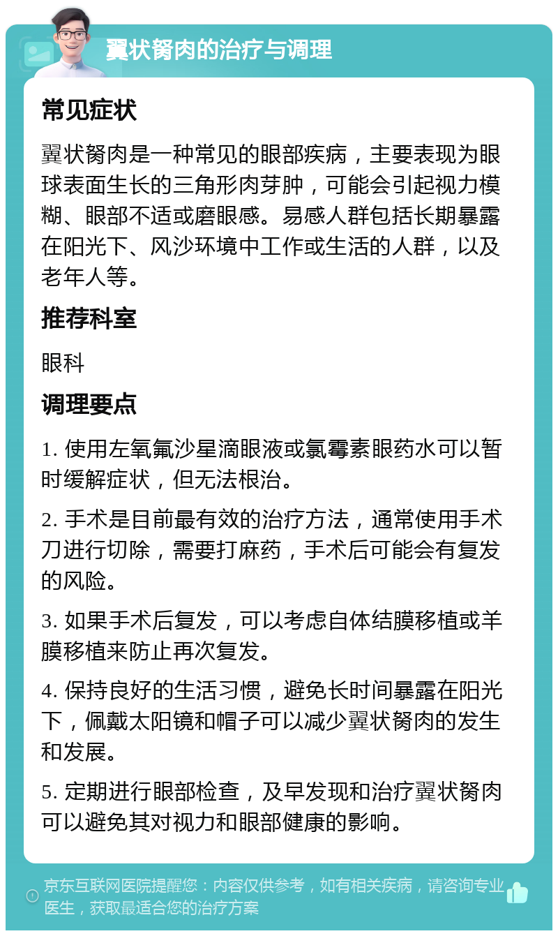 翼状胬肉的治疗与调理 常见症状 翼状胬肉是一种常见的眼部疾病，主要表现为眼球表面生长的三角形肉芽肿，可能会引起视力模糊、眼部不适或磨眼感。易感人群包括长期暴露在阳光下、风沙环境中工作或生活的人群，以及老年人等。 推荐科室 眼科 调理要点 1. 使用左氧氟沙星滴眼液或氯霉素眼药水可以暂时缓解症状，但无法根治。 2. 手术是目前最有效的治疗方法，通常使用手术刀进行切除，需要打麻药，手术后可能会有复发的风险。 3. 如果手术后复发，可以考虑自体结膜移植或羊膜移植来防止再次复发。 4. 保持良好的生活习惯，避免长时间暴露在阳光下，佩戴太阳镜和帽子可以减少翼状胬肉的发生和发展。 5. 定期进行眼部检查，及早发现和治疗翼状胬肉可以避免其对视力和眼部健康的影响。