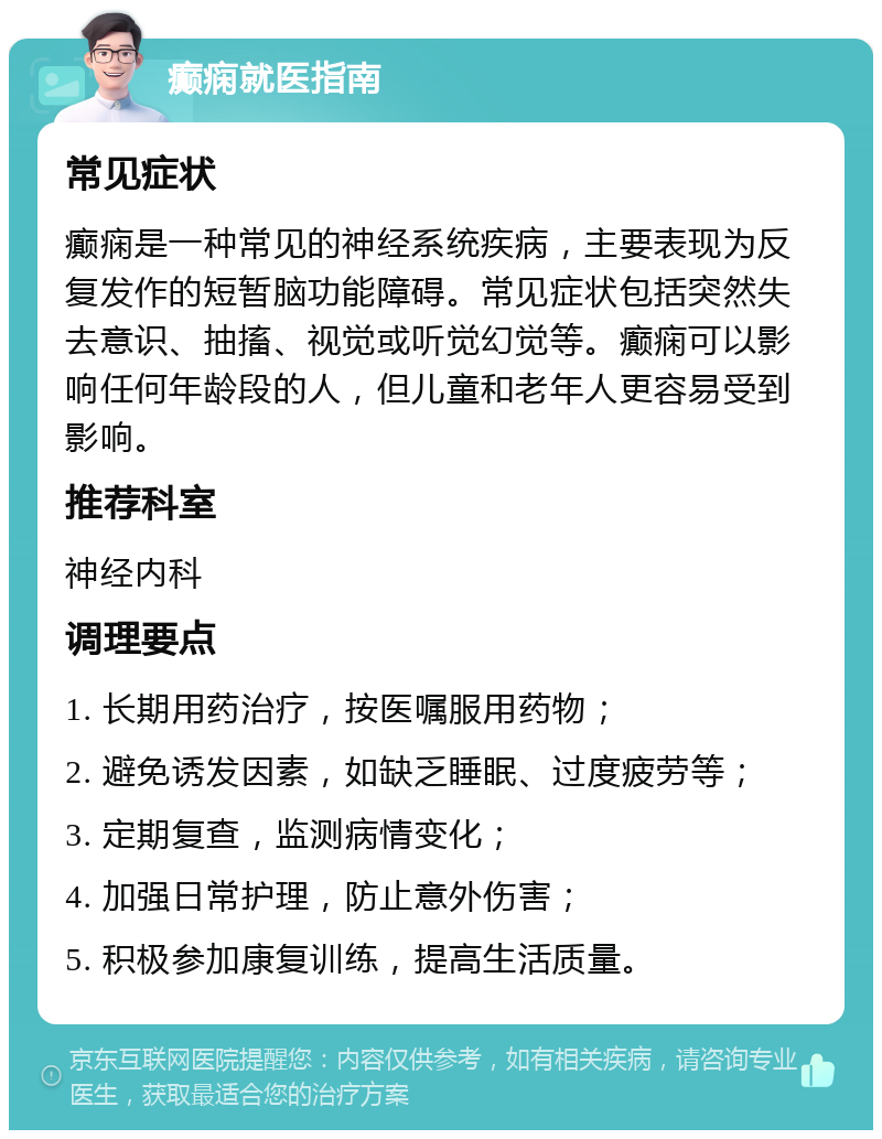 癫痫就医指南 常见症状 癫痫是一种常见的神经系统疾病，主要表现为反复发作的短暂脑功能障碍。常见症状包括突然失去意识、抽搐、视觉或听觉幻觉等。癫痫可以影响任何年龄段的人，但儿童和老年人更容易受到影响。 推荐科室 神经内科 调理要点 1. 长期用药治疗，按医嘱服用药物； 2. 避免诱发因素，如缺乏睡眠、过度疲劳等； 3. 定期复查，监测病情变化； 4. 加强日常护理，防止意外伤害； 5. 积极参加康复训练，提高生活质量。