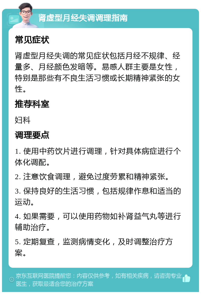 肾虚型月经失调调理指南 常见症状 肾虚型月经失调的常见症状包括月经不规律、经量多、月经颜色发暗等。易感人群主要是女性，特别是那些有不良生活习惯或长期精神紧张的女性。 推荐科室 妇科 调理要点 1. 使用中药饮片进行调理，针对具体病症进行个体化调配。 2. 注意饮食调理，避免过度劳累和精神紧张。 3. 保持良好的生活习惯，包括规律作息和适当的运动。 4. 如果需要，可以使用药物如补肾益气丸等进行辅助治疗。 5. 定期复查，监测病情变化，及时调整治疗方案。