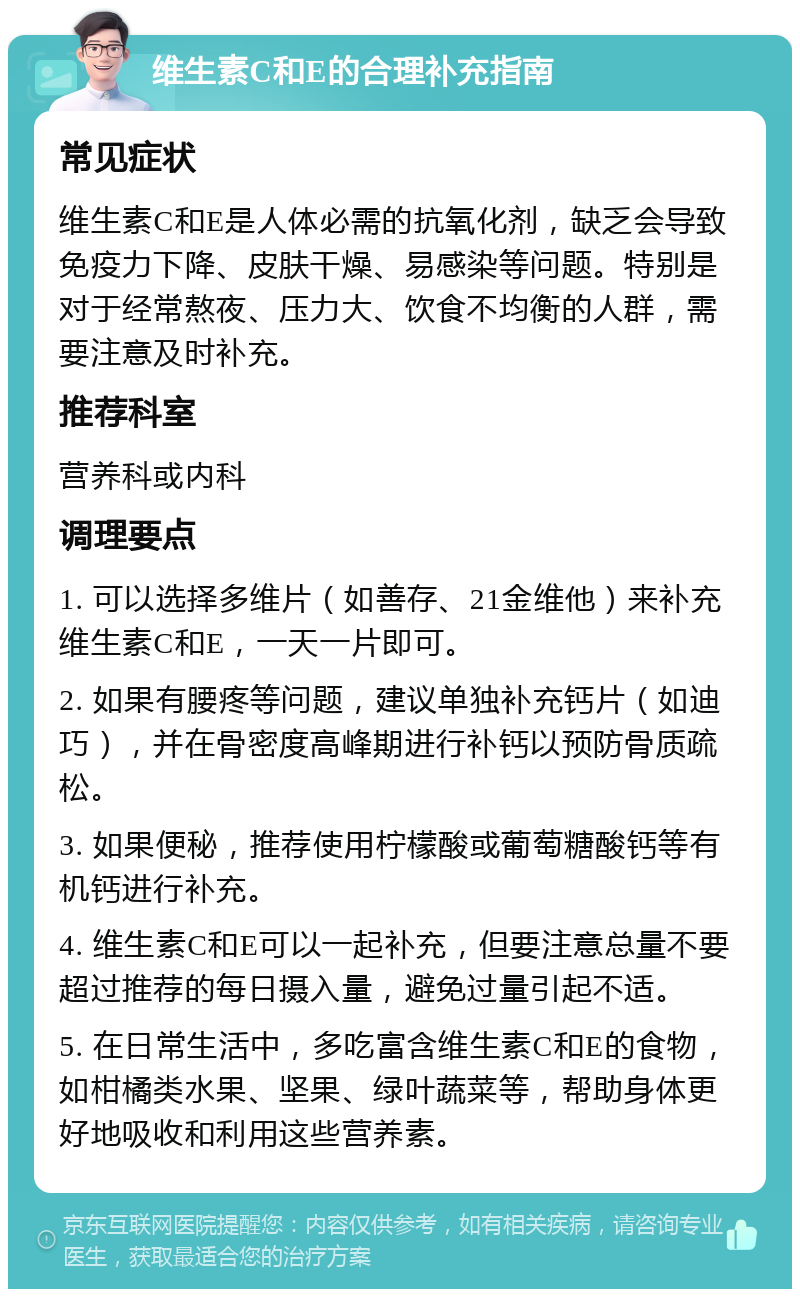 维生素C和E的合理补充指南 常见症状 维生素C和E是人体必需的抗氧化剂，缺乏会导致免疫力下降、皮肤干燥、易感染等问题。特别是对于经常熬夜、压力大、饮食不均衡的人群，需要注意及时补充。 推荐科室 营养科或内科 调理要点 1. 可以选择多维片（如善存、21金维他）来补充维生素C和E，一天一片即可。 2. 如果有腰疼等问题，建议单独补充钙片（如迪巧），并在骨密度高峰期进行补钙以预防骨质疏松。 3. 如果便秘，推荐使用柠檬酸或葡萄糖酸钙等有机钙进行补充。 4. 维生素C和E可以一起补充，但要注意总量不要超过推荐的每日摄入量，避免过量引起不适。 5. 在日常生活中，多吃富含维生素C和E的食物，如柑橘类水果、坚果、绿叶蔬菜等，帮助身体更好地吸收和利用这些营养素。