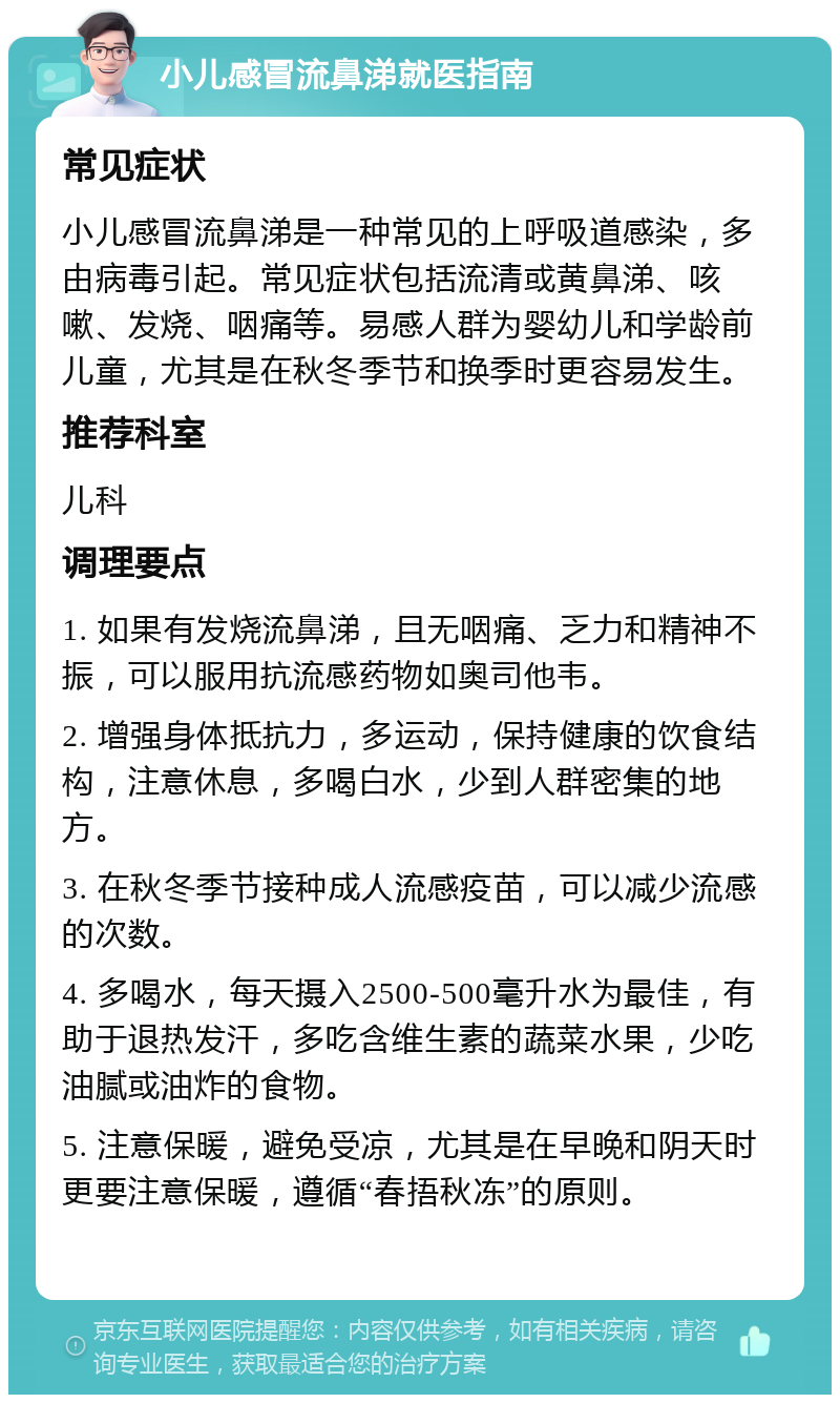 小儿感冒流鼻涕就医指南 常见症状 小儿感冒流鼻涕是一种常见的上呼吸道感染，多由病毒引起。常见症状包括流清或黄鼻涕、咳嗽、发烧、咽痛等。易感人群为婴幼儿和学龄前儿童，尤其是在秋冬季节和换季时更容易发生。 推荐科室 儿科 调理要点 1. 如果有发烧流鼻涕，且无咽痛、乏力和精神不振，可以服用抗流感药物如奥司他韦。 2. 增强身体抵抗力，多运动，保持健康的饮食结构，注意休息，多喝白水，少到人群密集的地方。 3. 在秋冬季节接种成人流感疫苗，可以减少流感的次数。 4. 多喝水，每天摄入2500-500毫升水为最佳，有助于退热发汗，多吃含维生素的蔬菜水果，少吃油腻或油炸的食物。 5. 注意保暖，避免受凉，尤其是在早晚和阴天时更要注意保暖，遵循“春捂秋冻”的原则。