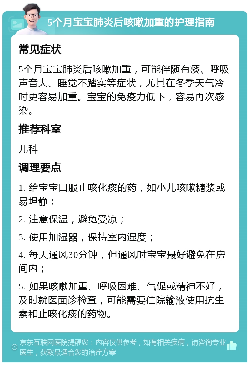 5个月宝宝肺炎后咳嗽加重的护理指南 常见症状 5个月宝宝肺炎后咳嗽加重，可能伴随有痰、呼吸声音大、睡觉不踏实等症状，尤其在冬季天气冷时更容易加重。宝宝的免疫力低下，容易再次感染。 推荐科室 儿科 调理要点 1. 给宝宝口服止咳化痰的药，如小儿咳嗽糖浆或易坦静； 2. 注意保温，避免受凉； 3. 使用加湿器，保持室内湿度； 4. 每天通风30分钟，但通风时宝宝最好避免在房间内； 5. 如果咳嗽加重、呼吸困难、气促或精神不好，及时就医面诊检查，可能需要住院输液使用抗生素和止咳化痰的药物。