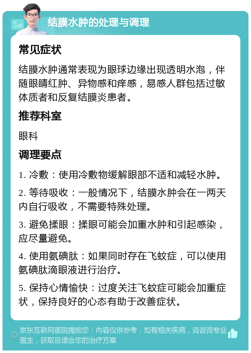 结膜水肿的处理与调理 常见症状 结膜水肿通常表现为眼球边缘出现透明水泡，伴随眼睛红肿、异物感和痒感，易感人群包括过敏体质者和反复结膜炎患者。 推荐科室 眼科 调理要点 1. 冷敷：使用冷敷物缓解眼部不适和减轻水肿。 2. 等待吸收：一般情况下，结膜水肿会在一两天内自行吸收，不需要特殊处理。 3. 避免揉眼：揉眼可能会加重水肿和引起感染，应尽量避免。 4. 使用氨碘肽：如果同时存在飞蚊症，可以使用氨碘肽滴眼液进行治疗。 5. 保持心情愉快：过度关注飞蚊症可能会加重症状，保持良好的心态有助于改善症状。